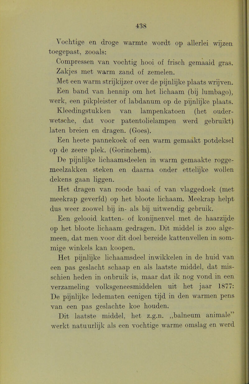 Vochtige en droge warmte wordt op allerlei wijzen toegepast, zooals; Compressen van vochtig hooi of frisch gemaaid gras. Zakjes met warm zand of zemelen. Met een warm strijkijzer over de pijnlijke plaats wrijven. Een band van hennip om het lichaam (bij lumbago), werk, een pikpleister of labdanum op de pijnlijke plaats. Kleedingstukken van lampenkatoen (het ouder- wetsche, dat voor patentolielampen werd gebruikt) laten breien en dragen. (Goes). Een heete pannekoek of een warm gemaakt potdeksel op de zeere plek. (Gorinchem). De pijnlijke lichaamsdeelen in warm gemaakte rogge- meelzakken steken en daarna onder ettelijke wollen dekens gaan liggen. Het dragen van roode baai of van vlaggedoek (met meekrap geverfd) op het bloote lichaam. Meekrap helpt dus weer zoowel bij in- als bij uitwendig gebruik. Een gelooid katten- of konijnenvel met de haarzijde op het bloote lichaam gedragen. Dit middel is zoo alge- meen, dat men voor dit doel bereide kattenvellen in som- mige winkels kan koopen. Het pijnlijke lichaamsdeel inwikkelen in de huid van een pas geslacht schaap en als laatste middel, dat mis- schien heden in onbruik is, maar dat ik nog vond in een verzameling volksgeneesmiddelen uit het jaar 1877: De pijnlijke ledematen eenigen tijd in den warmen pens van een pas geslachte koe houden. Dit laatste middel, het z.g.n. ,,balneum animale” werkt natuurlijk als een vochtige warme omslag en werd