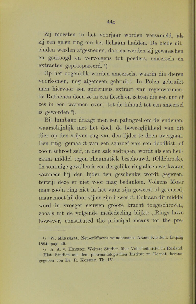 Zij moesten in het voorjaar worden verzameld, als I ?ij een gelen ring om het lichaam hadden. De beide uit- > einden werden afgesneden, daarna werden zij gewasschen I en gedroogd en vervolgens tot poeders, smeersels en | extracten gepraepareerd. ■ Op het oogenblik worden smeersels, waarin die dieren ‘ voorkomen, nog algemeen gebruikt. In Polen gebruikt men hiervoor een spiritueus extract van regenwormen, de Ruthenen doen ze in een flesch en zetten die een uur of zes in een warmen oven, tot de inhoud tot een smeersel is geworden ^). [ Bij lumbago draagt men een palingvel om de lendenen, | waarschijnlijk met het doel, de beweeglijkheid van dit dier op den stijven rug van den lijder te doen overgaan. ; Een ring, gemaakt van een schroef van een doodkist, of i zoo’n schroef zelf, in den zak gedragen, wordt als een heil- j zaam middel tegen rheumatiek beschouwd. (Oldebroek). | In sommige gevallen is een dergelijke ring alleen werkzaam | wanneer hij den lijder ten geschenke wordt gegeven, | terwijl deze er niet voor mag bedanken. Volgens Most | mag zoo’n ring niet in het vuur zijn geweest of gesmeed, maar moet hij door vijlen zijn bewerlct. Ook aan dit middel werd in vroeger eeuwen groote kracht toegeschreven, zooals uit de volgende mededeeling blijkt: ,,Rings have however, constituted the principal means for the pre- 1) W. Marshall. Neu-eröffnetes wunclersames Arznei-Kastlein. Leipzig 1894. pag. 49. A. A. V. Henbici. Weitere Studiën über Volk.sheilmittel in Rusland. Hist. Studiën aus dein pharmakologischen Institut zu Dorpat, heraus- geeeben von Dr. R. Kobert. Th. IV.