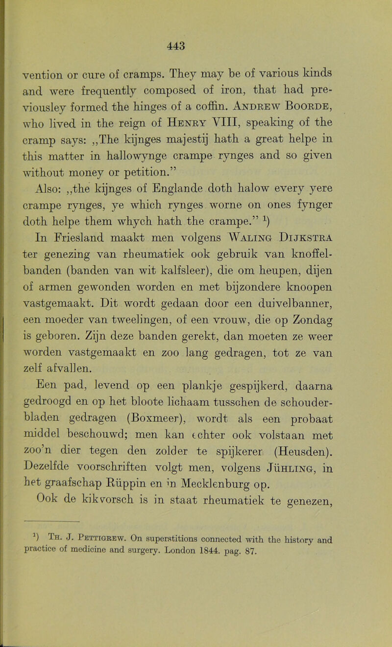 vention or ciire of cramps. They may be of various kinds and were frequently composed of iron, that bad pre- vioiisley formed the hinges of a coffin. Andrew Boorde, who lived in the reign of Henry VIII, speaking of the cramp says: „The kijnges majestij hath a great helpe in this matter in hallowynge crampe rynges and so given without money or petition.” Also: ,,the kijnges of Englande doth halow every yere crampe rynges, ye which rynges worne on ones fynger doth helpe them whych hath the crampe.” In Friesland maakt men volgens Waling Dijkstra ter genezing van rheumatiek ook gebruik van knoffel- banden (banden van wit kalfsleer), die om heupen, dijen of armen gewonden worden en met bijzondere knoopen vastgemaakt. Dit wordt gedaan door een duivelbanner, een moeder van tweelingen, of een vrouw, die op Zondag is geboren. Zijn deze banden gerekt, dan moeten ze weer worden vastgemaakt en zoo lang gedragen, tot ze van zelf afvallen. Een pad, levend op een plankje gespijkerd, daarna gedroogd en op het bloote lichaam tusschen de schouder- bladen gedragen (Boxmeer), wordt als een probaat middel beschouwd; men kan tchter ook volstaan met zoo’n dier tegen den zolder te spijkeren (Heusden). Dezelfde voorschriften volgt men, volgens Jühling, in het graafschap Rüppin en m Mecklenburg op. Ook de kikvorsch is in staat rheumatiek te genezen. q Th. J. Pettiorew. On superatitions connected with the history and practice of medicine and surgery. London 1844. pag. 87.