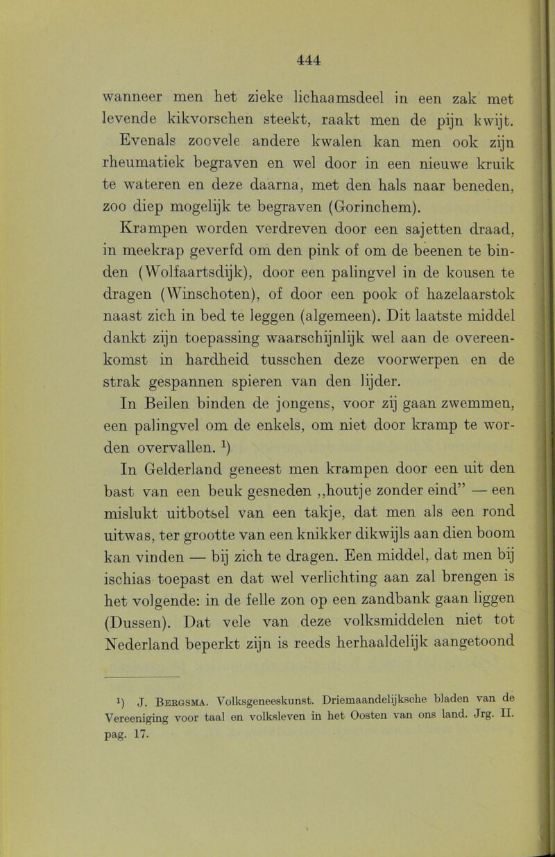 wanneer men het zieke lichaamsdeel in een zak met levende kikvorschen steekt, raakt men de pijn kwijt. Evenals zoovele andere kwalen kan men ook zijn rheumatiek begraven en wel door in een nieuwe kruik te wateren en deze daarna, met den hals naar beneden, zoo diep mogelijk te begraven (Gorinchem). Krampen worden verdreven door een sajetten draad, in meekrap geverfd om den pink of om de beenen te bin- den (Wolfaartsdijk), door een palingvel in de kousen te dragen (Winschoten), of door een pook of hazelaarstok naast zich in bed te leggen (algemeen). Dit laatste middel dankt zijn toepassing waarschijnlijk wel aan de overeen- komst in hardheid tusschen deze voorwerpen en de strak gespannen spieren van den lijder. In Beilen binden de jongens, voor zij gaan zwemmen, een palingvel om de enkels, om niet door kramp te wor- den overvallen. ^) In Gelderland geneest men krampen door een uit den bast van een beuk gesneden ,,houtje zonder eind” — een mislukt uitbotsel van een takje, dat men als een rond uitwas, ter grootte van een knikker dikwijls aan dien boom kan vinden — bij zich te dragen. Een middel, dat men bij ischias toepast en dat wel verlichting aan zal brengen is het volgende: in de felle zon op een zandbank gaan liggen (Dussen). Dat vele van deze volksmiddelen niet tot Nederland beperkt zijn is reeds herhaaldelijk aangetoond 1) J. Bebgsma. Volksgeneeskunst. Driemaandelijksche bladen van de Vereeniging voor taal en volksleven in bet Oosten van ons land. Jrg. II. pag. 17.