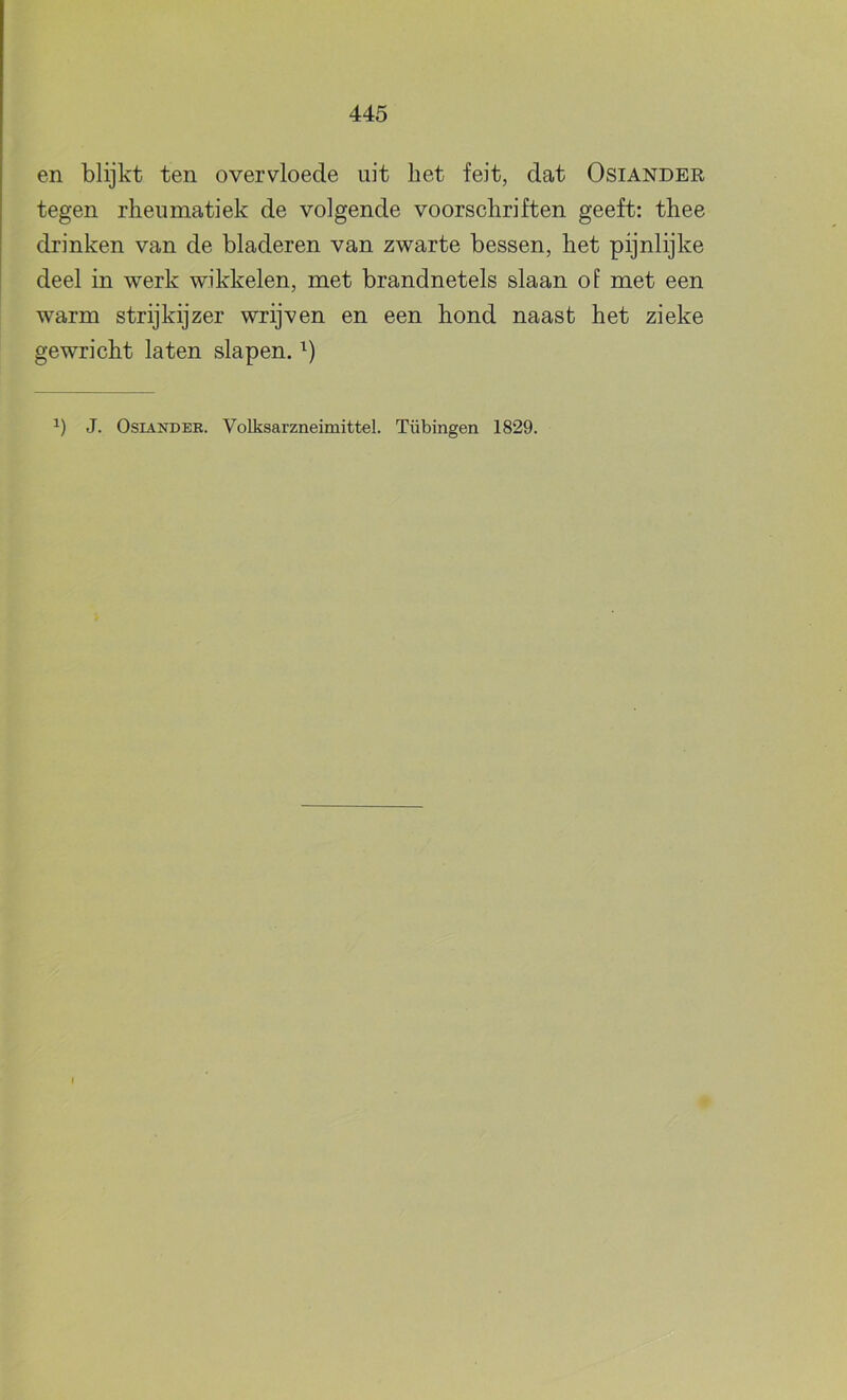 en blijkt ten overvloede uit liet feit, dat Osiander tegen rheumatiek de volgende voorschriften geeft: thee drinken van de bladeren van zwarte bessen, het pijnlijke deel in werk wikkelen, met brandnetels slaan of met een warm strijkijzer wrijven en een hond naast het zieke gewricht laten slapen. J. Osiander. Volksarzneimittel. Tübingen 1829. I