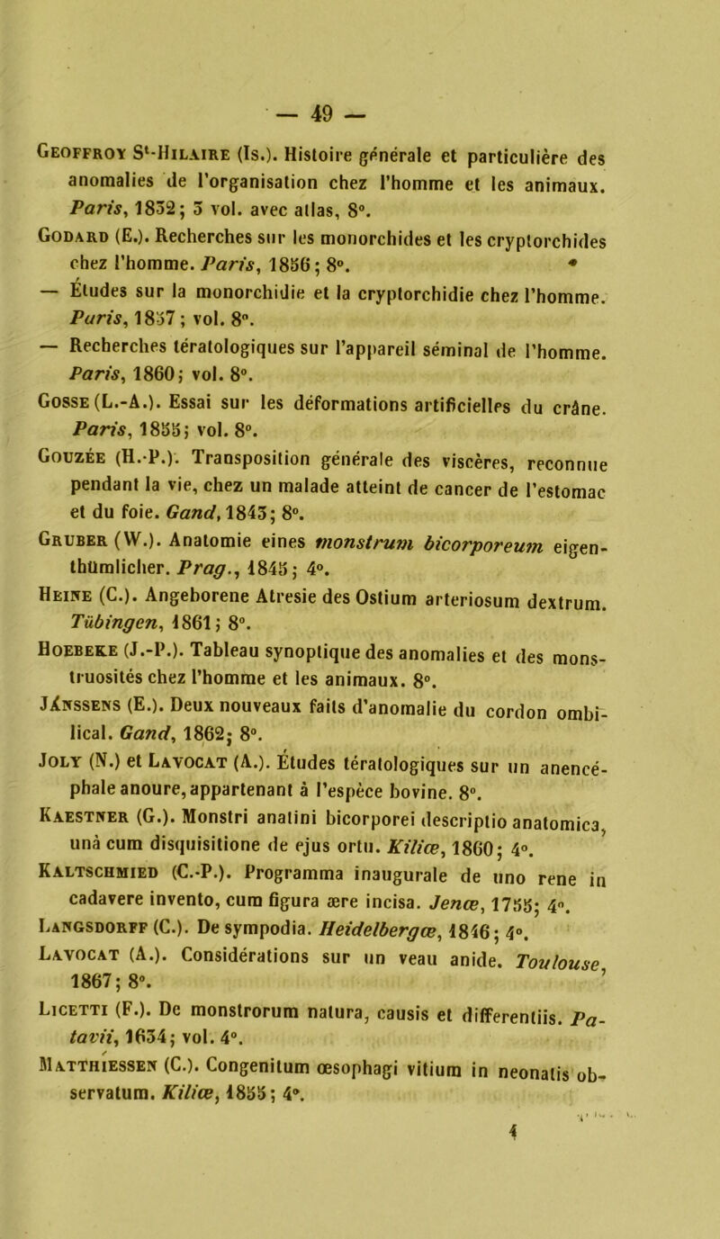 Geoffroy S‘-Hilaire (Is.). Histoire générale et particulière des anomalies de l’organisation chez l’homme et les animaux. Paris, 1832; 3 vol. avec atlas, 8°. Godard (E.). Recherches sur les monorchides et les cryptorchides chez l’homme. Paris, 1836; 8°. * — Éludes sur la monorchidie et la cryptorchidie chez l’homme. Paris, 1837 ; vol. 8°. — Recherches tératologiques sur l’appareil séminal de l’homme. Paris, 1860; vol. 8°. Gosse (L.-A.). Essai sur les déformations artificielles du crâne. Paris, 1833; vol. 8°. Gouzée (H.-P.). Transposition générale des viscères, reconnue pendant la vie, chez un malade atteint de cancer de l’estomac et du foie. Gand, 1843; 8°. Gruber ( W.). Anatomie eines monstrum bicorporeum eigen- thtlmlicher. Prag., 1843; 4°. Heike (C.). Angeborene Atresie des Ostium arteriosum dextrum. Tübingen, 1861; 8°. Hoebeke (J.-P.). Tableau synoptique des anomalies et des mons- truosités chez l’homme et les animaux. 8°. JXnssens (E.). Deux nouveaux faits d’anomalie du cordon ombi- lical. Gand, 1862; 8°. Joly (N.) et Lavocat (A.). Études tératologiques sur un anencé- phale anoure, appartenant à l’espèce bovine. 8°. Kaestner (G.). Monstri anatini bicorporei descriptio anatomica unà cum disquisitione de ejus ortu. Kilice, 1860; 4°. Kaltschmied (C.-P.). Programma inaugurale de uno rene in cadavere invento, cum figura ære incisa. Jenœ, 17,3g; 4. Langsdorff (C.). De sympodia. Heide/bergce, 1846; 4°. Lavocat (A.). Considérations sur un veau anide. Toulouse 1867; 8°. Licetti (F.). De monstrorum natura, causis et differentiis. Pa- tavii, 1634; vol. 4°. Matthiessek (C.). Congenitum œsophagi vitium in neonalis ob- servatum. Kiliæ, 1833; 4®. 4