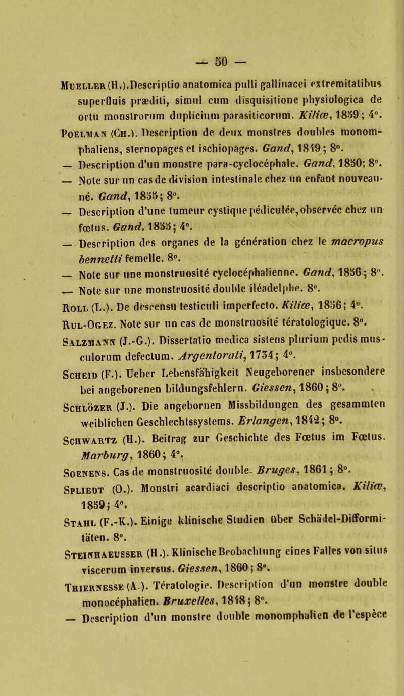 Mueller(H.).Descriptio anatomica pulli gallinacei exlremilalihus superfluis prædili, simili cum disquisitione physiologica de ortu monstrorum diiplicium parasiticorum. Kiliœ, 1839; 4°. Poelhian (Ch.K Description de deux monstres doubles monom- pbaliens, sternopages et ischiopages. G and, 1819 ; 8°. — Description d’un monstre para-cyclocéphale. Gand, 1830; 8°. — Note sur un cas de division intestinale chez un enfant nouvean- né. Gand, 1833; 8°. — Description d’une tumeur cyslique pédiculée, observée chez un fœtus. Gand, 1833; 4°. — Description des organes de la génération chez le macropus bennetti femelle. 8°. — Note sur une monstruosité cyclocéphalienne. Gand, 1836; 8°. Note sur une monstruosité double iléadelphe. 8°. Roll (L.). De descensu testiculi imperfeclo. Kiliœ, 1836; 4°. Rul-Ogez. Note sur un cas de monstruosité tératologique. 8°. Salzmanit (J.-G.). Dissertatio medica sistens plurium pcdis mus- culorum defectum. Argcntorati, 1734; 4°. Scheid (F.). Ueber Lebensfahigkeit Neugeborener insbesondere bei angeborenen bildungsfehlern. Giessen, 1860; 8°. Schlozer (J.). Die angebornen Missbildungen des gesammten weiblichen Geschlechlssyslems. Erlangen, 184'2; 8°. ScnwARTZ (H.). Beitrag zur Geschichte des Fœtus im Fœtus. Marburg, 1860; 4°. Soenens. Cas de monstruosité double. Bruges, 1861 ; 8°. Spliedt (O.). Monstri acardiaci descriptio anatomica. Kiliœ, 1839; 4°. Staht. (F.-K.). Einige kliniscbe Studien über Schadel-DifFormi- taten. 8°. Steinhaeusser (H.). KlinischeBrobachtnng eines Falles von situs viscerum inversus. Giessen, 1860; 8°. Thiernesse (A ). Tératologie. Description d’un monstre double monocéphalien. Bruxelles, 1818; 8°. — Description d’un monstre double monomphaliefi de l’espèce