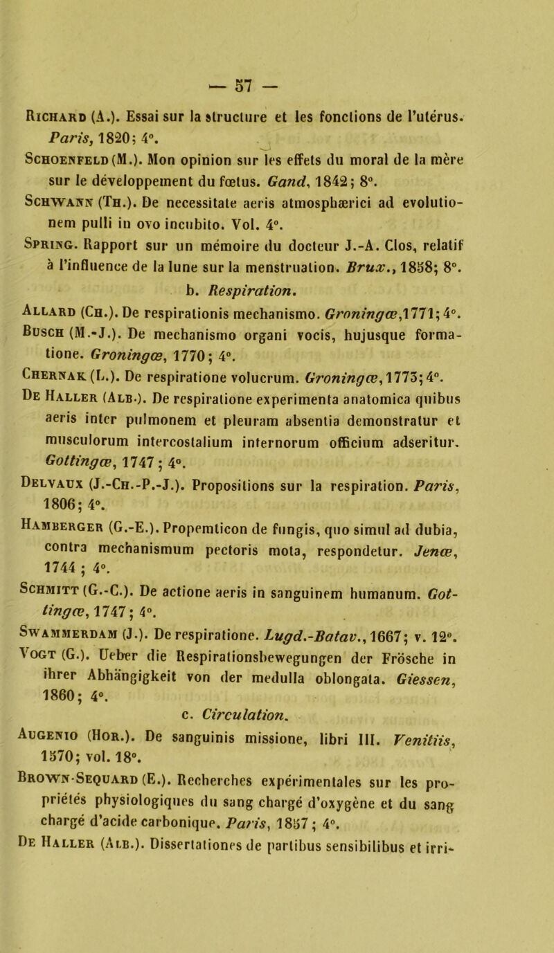 Richard (A.). Essai sur la structure et les fonctions de l’utérus. Paris, 1820 ; 4°. Schoenfeld(M.). Mon opinion sur les effets du moral de la mère sur le développement du fœtus. Gand, 1842; 8°. Schwann (Th.). De necessitate aeris atmosphærici ad evolutio- nem pulli in ovo incubito. Vol. 4°. Spring. Rapport sur un mémoire du docteur J.-A. Clos, relatif à l’influence de la lune sur la menstruation. Brux., 1838; 8°. b. Respiration. Allard (Ch.). De respiralionis mechanismo. Groningœ,1771; 4°. Busch (M.-J.). De mechanismo organi vocis, hujusque forma- tione. Groningœ, 1770; 4°. Chernak (L.). De respiratione volucrum. Groningœ,\TTô',k°. De Haller (Alb-). De respiratione expérimenta anatomica quibus aeris inter pulmonem et pleuram absentia demonstratur et musculorum intercoslalium internorum officium adseritur. Gottingœ, 1747 ; 4°. Delvaux (J.-Ch.-P.-J.). Propositions sur la respiration. Paris, 1806; 4°. Hamberger (G.-E.). Propemlicon de fungis, quo simul ad dubia, contra mec’nanismum pectoris mota, respondelur. Jenœ, 1744 ; 4°. Schmitt (G.-C.). De actione aeris in sanguinem humanum. Got- tingœ,, 1747; 4°. Swammerdam (J.). De respiratione. Lugd.-Batav.,WQ7 ; v. 12°. Vogt (G.). Ueber die Respirationsbewegungen der Frosche in ihrer Abhangigkeit von der medulla oblongata. Giessen, 1860; 4°. c. Circulation. Augenio (Hor.). De sanguinis missione, libri III. Venitiis, 1370; vol. 18°. Brown Sequard (E.). Recherches expérimentales sur les pro- priétés physiologiques du sang chargé d’oxygène et du sang chargé d’acide carbonique. Paris, 1837; 4°. De Haller (Alb.). Dissertationes de parlibus sensibilibus et irri-