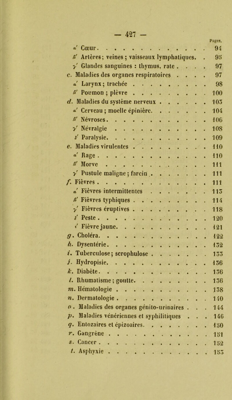 Pages. *' Cœur 94 R' Artères; veines ; vaisseaux lymphatiques. . 95 y Glandes sanguines : thymus, rate .... 97 c. Maladies des organes respiratoires .... 97 a! Larynx ; trachée 98 R' Poumon ; plèvre 100 d. Maladies du système nerveux 103 cl' Cerveau ; moelle épinière 104 R' Névroses 10G y' Névralgie 108 t-' Paralysie 109 e. Maladies virulentes 110 Rage 110 R' Morve 111 y' Pustule maligne ; farcin 111 f. Fièvres 111 cl Fièvres intermittentes 113 R' Fièvres typhiques 114 y' Fièvres éruptives 118 s' Peste 120 «' Fièvrejaune. 121 g. Choléra 122 h. Dysentérie 152 i. Tuberculose; scrophulose 133 j. Hydropisie 156 k. Diabète 136 l. Rhumatisme ; goutte 136 m. Hématologie 158 n. Dermatologie 140 o. Maladies des organes génito-urinaires . . . 144 p. Maladies vénériennes et syphilitiques . . . 146 q. Enlozaires et épizoaires 150 r. Gangrène 151 s. Cancer 152 /. Asphyxie 153