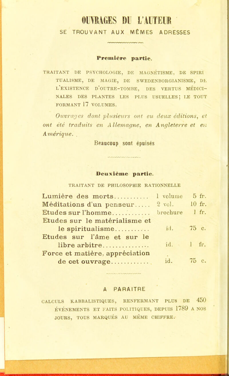 OIYIWGES m L’ÀITEIR SE TROUVANT AUX MÊMES ADRESSES Première partie. TRAITANT DE PSYCHOLOGIE, DE MAGNÉTISME, DE SPIRI TUALISME, DE MAGIE, DE SWEDENBORGIANISME, DE L'EXISTENCE D’OUTRE-TOMBE, DES VERTUS MÉDICI- NALES DES PLANTES LES PLUS USUELLES; LE TOUT FORMANT 17 VOLUMES. Ouvrages dont 'plusieurs ont eu deux éditions, et ont été traduits en Allemagne, en Angleterre et en Amérique. Beaucoup sont épuisés Deuxième partie. TRAITANT DE PHILOSOPHIE RATIONNELLE Lumière des morts 1 volume 5 fr. Méditations d’un penseur 2 vol. 10 fr. Etudes sur l’homme brochure 1 fr. Etudes sur le matérialisme et le spiritualisme id. 75 c. Etudes sur l’âme et sur le libre arbitre id. 1 fr. Force et matière, appréciation de cet ouvrage id. 75 c. A PARAITRE CALCULS K.ABBALISTIQUES, RENFERMANT PLUS DE 450 ÉVÉNEMENTS ET FAITS POLITIQUES, DEPUIS 1789 A NOS JOURS, TOUS MARQUÉS AU MÊME CHIFFRE.