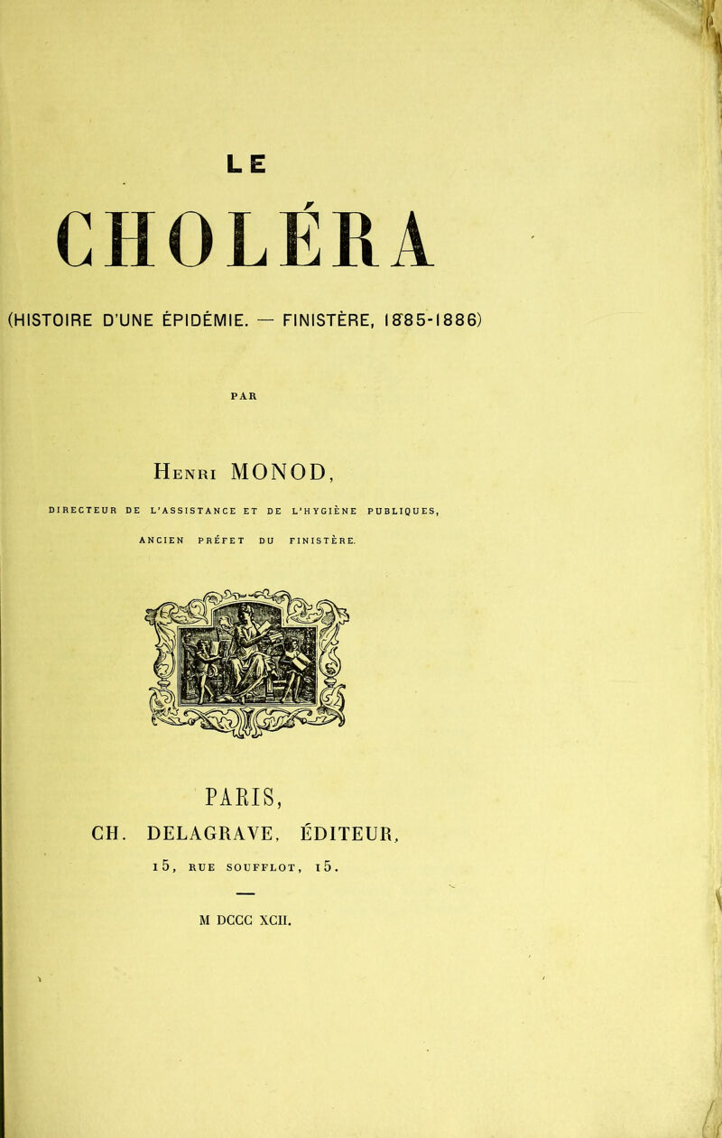LE CHOLÉRA (HISTOIRE D’UNE ÉPIDÉMIE. — FINISTÈRE, IST85-1886) PAR Henri MONOD, DIRECTEUR DE L’ASSISTANCE ET DE L’HYGIÈNE PUBLIQUES, ANCIEN PRÉFET DU FINISTÈRE. PARIS, CH. DELAGRAYE, ÉDITEUR, l5, RUE SOUFFLOT, l5.