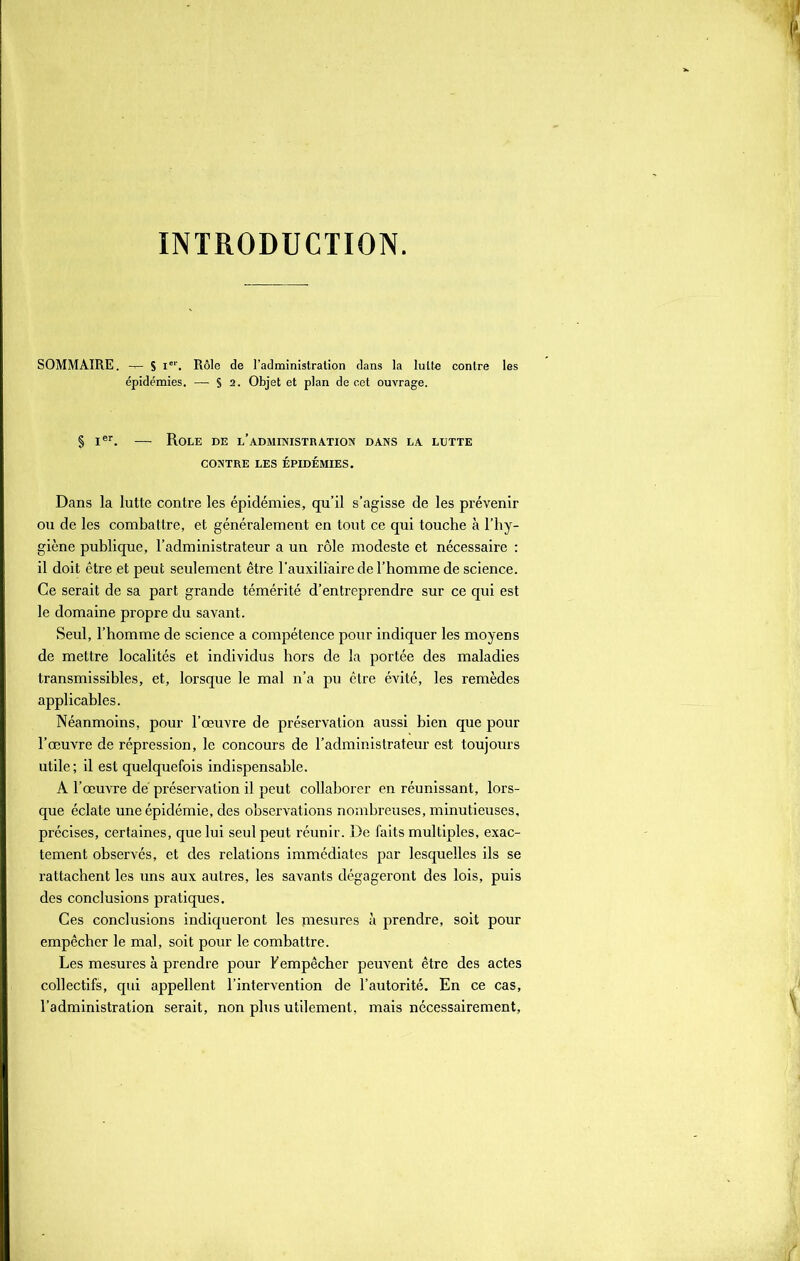INTRODUCTION. SOMMAIRE. -T- S Ier. Rôle de l’administration dans la lutte contre les épidémies. — S 2. Objet et plan de cet ouvrage. § Ier. — Rôle de l’administration dans la lutte CONTRE LES ÉPIDÉMIES. Dans la lutte contre les épidémies, qu’il s’agisse de les prévenir ou de les combattre, et généralement en tout ce qui touche à l’hy- giène publique, l’administrateur a un rôle modeste et nécessaire : il doit être et peut seulement être l’auxiliaire de l’homme de science. Ce serait de sa part grande témérité d’entreprendre sur ce qui est le domaine propre du savant. Seul, l’homme de science a compétence pour indiquer les moyens de mettre localités et individus hors de la portée des maladies transmissibles, et, lorsque le mal n’a pu être évité, les remèdes applicables. Néanmoins, pour l’œuvre de préservation aussi bien que pour l’œuvre de répression, le concours de l’administrateur est toujours utile; il est quelquefois indispensable. A l’œuvre dé préservation il peut collaborer en réunissant, lors- que éclate une épidémie, des observations nombreuses, minutieuses, précises, certaines, que lui seul peut réunir. De faits multiples, exac- tement observés, et des relations immédiates par lesquelles ils se rattachent les uns aux autres, les savants dégageront des lois, puis des conclusions pratiques. Ces conclusions indiqueront les piesures à prendre, soit pour empêcher le mal, soit pour le combattre. Les mesures à prendre pour b empêcher peuvent être des actes collectifs, qui appellent l’intervention de l’autorité. En ce cas, l’administration serait, non plus utilement, mais nécessairement,