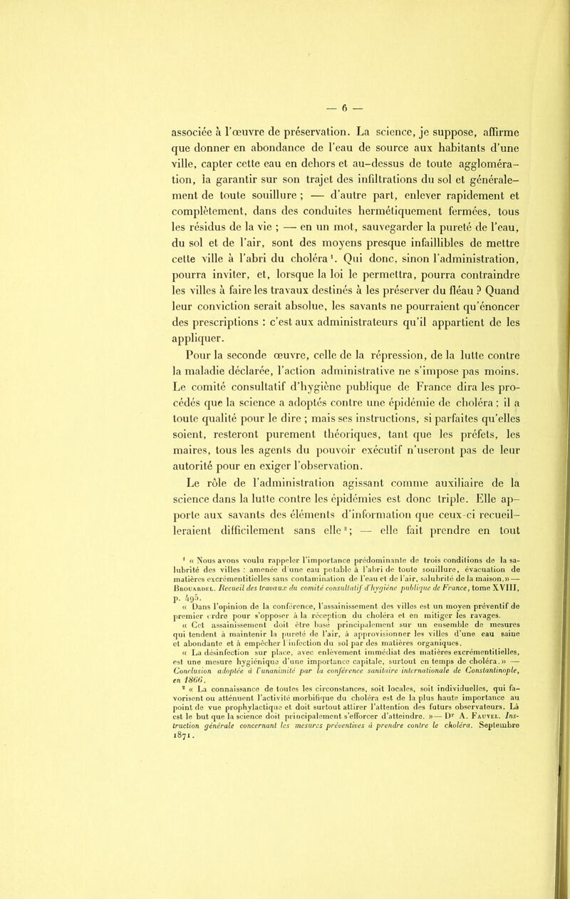 — 6 — associée à l’œuvre de préservation. La science, je suppose, affirme que donner en abondance de l’eau de source aux habitants d’une ville, capter cette eau en dehors et au-dessus de toute aggloméra- tion, ia garantir sur son trajet des infdtrations du sol et générale- ment de toute souillure ; — d’autre part, enlever rapidement et complètement, dans des conduites hermétiquement fermées, tous les résidus de la vie ; —- en un mot, sauvegarder la pureté de l’eau, du sol et de l’air, sont des moyens presque infaillibles de mettre cette ville à l’abri du choléra1. Qui donc, sinon l’administration, pourra inviter, et, lorsque la loi le permettra, pourra contraindre les villes à faire les travaux destinés à les préserver du fléau P Quand leur conviction serait absolue, les savants ne pourraient qu’énoncer des prescriptions : c’est aux administrateurs qu’il appartient de les appliquer. Pour la seconde œuvre, celle de la répression, de la lutte contre la maladie déclarée, l’action administrative ne s’impose pas moins. Le comité consultatif d’hygiène publique de France dira les pro- cédés que la science a adoptés contre une épidémie de choléra : il a toute qualité pour le dire ; mais ses instructions, si parfaites qu’elles soient, resteront purement théoriques, tant que les préfets, les maires, tous les agents du pouvoir exécutif n’useront pas de leur autorité pour en exiger l’observation. Le rôle de l’administration agissant comme auxiliaire de la science dans la lutte contre les épidémies est donc triple. Elle ap- porte aux savants des éléments d’information que ceux-ci recueil- leraient difficilement sans elle2 ; — elle fait prendre en tout 1 « Nous avons voulu rappeler l’importance prédominante de trois condilions de la sa- lubrité des villes : amenée d'une eau potable à l’abri de toute souillure, évacuation de matières excrémcntiticlles sans contamination de l’eau et de l’air, salubrité de la maison.» — Brouardel. Recueil des travaux du comité consultatif d’hygiène publique de France, tome XVIII, P- 495. <c Dans l’opinion de la conférence, l’assainissement des villes est un moyen préventif de premier ordre pour s’opposer à la réception du choléra et en mitiger les ravages. a Cet assainissement doit être basé principalement sur un ensemble de mesures qui tendent à maintenir la pureté de l’air, à approvisionner les villes d’une eau saine et abondante et h empêcher l'infection du sol par des matières organiques. « La désinfection sur place, avec enlèvement immédiat des matières excrémentitielles, est une mesure hygiénique d’une importance capitale, surtout en temps de choléra.» — Conclusion adoptée à Vunanimité par la conférence sanitaire internationale de Constantinople, en iS66. * <( La connaissance de toutes les circonstances, soit locales, soit individuelles, qui fa- vorisent ou atténuent l’activité morbifique du choléra est de la plus haute importance au point de vue prophylactique et doit surtout attirer l’attention des futurs observateurs. Là est le but que la science doit principalement s’efforcer d’atteindre. »—Dr A. Fautel. Ins- truction générale concernant les mesures préventives à prendre contre le choléra. Septembre 1871.