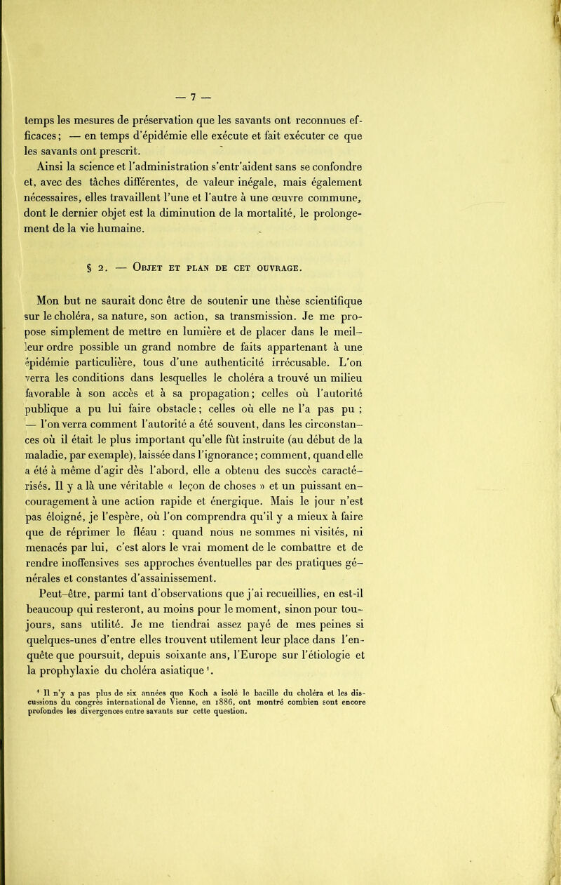 temps les mesures de préservation que les savants ont reconnues ef- ficaces ; — en temps d’épidémie elle exécute et fait exécuter ce que les savants ont prescrit. Ainsi la science et l'administration s’entr’aident sans se confondre et, avec des tâches différentes, de valeur inégale, mais également nécessaires, elles travaillent l’une et l’autre à une œuvre commune, dont le dernier objet est la diminution de la mortalité, le prolonge- ment de la vie humaine. § 2. — Objet et plan de cet ouvrage. Mon but ne saurait donc être de soutenir une thèse scientifique sur le choléra, sa nature, son action, sa transmission. Je me pro- pose simplement de mettre en lumière et de placer dans le meil- leur ordre possible un grand nombre de faits appartenant à une épidémie particulière, tous d’une authenticité irrécusable. L’on verra les conditions dans lesquelles le choléra a trouvé un milieu favorable à son accès et à sa propagation; celles où l’autorité publique a pu lui faire obstacle ; celles où elle ne l’a pas pu ; — l’on verra comment l’autorité a été souvent, dans les circonstan- ces où il était le plus important qu’elle fût instruite (au début de la maladie, par exemple), laissée dans l’ignorance; comment, quand elle a été à même d’agir dès l’abord, elle a obtenu des succès caracté- risés. Il y a là une véritable « leçon de choses » et un puissant en- couragement à une action rapide et énergique. Mais le jour n’est pas éloigné, je l’espère, où l’on comprendra qu’il y a mieux à faire que de réprimer le fléau : quand nous ne sommes ni visités, ni menacés par lui, c’est alors le vrai moment de le combattre et de rendre inoffensives ses approches éventuelles par des pratiques gé- nérales et constantes d’assainissement. Peut-être, parmi tant d’observations que j’ai recueillies, en est-il beaucoup qui resteront, au moins pour le moment, sinon pour tou- jours, sans utilité. Je me tiendrai assez payé de mes peines si quelques-unes d’entre elles trouvent utilement leur place dans l’en- quête que poursuit, depuis soixante ans, l’Europe sur l’étiologie et la prophylaxie du choléra asiatique1. 1 II n’y a pas plus de six années que Koch a isolé le bacille du choléra et les dis- cussions du congrès international de Vienne, en 1886, ont montré combien sont encore profondes les divergences entre savants sur cette question.