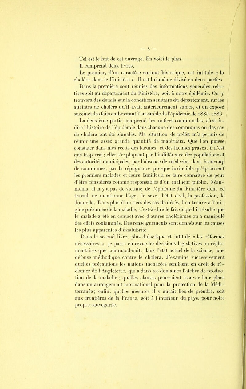 Tel est le but de cet ouvrage. En voici le plan. Il comprend deux livres. Le premier, d’un caractère surtout historique, est intitulé « le choléra dans le Finistère ». Il est lui-même divisé en deux parties. Dans la première sont réunies des informations générales rela- I tives soit au département du Finistère, soit à notre épidémie. On y trouvera des détails sur la condition sanitaire du département, sur les atteintes de choléra qu’il avait antérieurement subies, et un exposé succinct des faits embrassant l’ensemble de l’épidémie de 1885-1886. La deuxième partie comprend les notices communales, c’est-à- dire l’histoire de l’épidémie dans chacune des communes où des cas de choléra ont été signalés. Ma situation de préfet m’a permis de réunir une assez grande quantité de matériaux. Que l’on puisse/ constater dans mes récits des lacunes, et des lacunes graves, il n’est' que trop vrai ; elles s’expliquent par l’indifférence des populations et des autorités municipales, par l’absence de médecins dans beaucoup de communes, par la répugnance presque invincible qu’éprouvent les premiers malades et leurs familles à se faire connaître de peur d’être considérés comme responsables d’un malheur public. Néan- moins, il n’y a pas de victime de l’épidémie du Finistère dont ce travail ne mentionne l’àge, le sexe, l’état civil, la profession, le domicile. Dans plus d’un tiers des cas de décès, l’on trouvera l’ori- gine présumée de la maladie, c’est-à-dire le fait duquel il résulte que le malade a été en contact avec d’autres cholériques ou a manipulé des effets contaminés. Des renseignements sont donnés sur les causes les plus apparentes d’insalubrité. Dans le second livre, plus didactique et intitulé « les réformes nécessaires », je passe en revue les décisions législatives ou régle- mentaires que commanderait, dans l’état actuel de la science, une défense méthodique contre le choléra. J’examine successivement quelles précautions les nations menacées semblent en droit de ré- clamer de l’Angleterre, qui a dans ses domaines l’atelier de produc- tion de la maladie ; quelles clauses pourraient trouver leur place dans un arrangement international pour la protection de la Médi- terranée ; enfin, quelles mesures il y aurait lieu de prendre, soit aux frontières de la France, soit à l’intérieur du pays, pour notre propre sauvegarde.