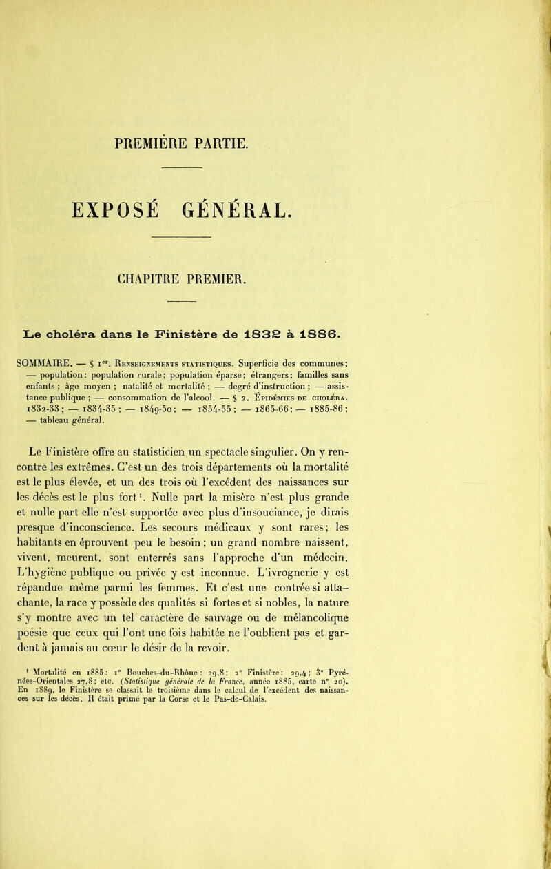 PREMIERE PARTIE. EXPOSÉ GÉNÉRAL. CHAPITRE PREMIER. Le choléra dans le Finistère de 1833 à 1886. SOMMAIRE. — S Ier. Renseignements statistiques. Superficie des communes; — population: population rurale; population éparse; étrangers; familles sans enfants ; âge moyen ; natalité et mortalité ; — degré d’instruction ; — assis- tance publique ; —- consommation de l’alcool. — S 2. Épidémies de choléra. i83a-33 ; — i834-35 ; — i84c)-5o; — i854-55 ; — i865-66;— i885-86; — tableau général. Le Finistère offre au statisticien un spectacle singulier. On y ren- contre les extrêmes. C’est un des trois départements où la mortalité est le plus élevée, et un des trois où l’excédent des naissances sur les décès est le plus fort1. Nulle part la misère n’est plus grande et nulle part elle n’est supportée avec plus d’insouciance, je dirais presque d’inconscience. Les secours médicaux y sont rares; les habitants en éprouvent peu le besoin ; un grand nombre naissent, vivent, meurent, sont enterrés sans l’approche d’un médecin. L’hygiène publique ou privée y est inconnue. L’ivrognerie y est répandue même parmi les femmes. Et c’est une contrée si atta- chante, la race y possède des qualités si fortes et si nobles, la nature s’y montre avec un tel caractère de sauvage ou de mélancolique poésie que ceux qui l’ont une fois habitée ne l’oublient pas et gar- dent à jamais au cœur le désir de la revoir. * Mortalité en 1885: 1° Bouches-du-Rhône: 29,8; 2° Finistère: 29,4: 3° Pyré- nées-Orientales 27,8 ; etc. (Statistique générale de la France, année i885, carto n° 20). En 1889, le Finistère se classait le troisième dans le calcul de l’excédent des naissan- ces sur les décès. Il était primé par la Corse et le Pas-de-Calais.