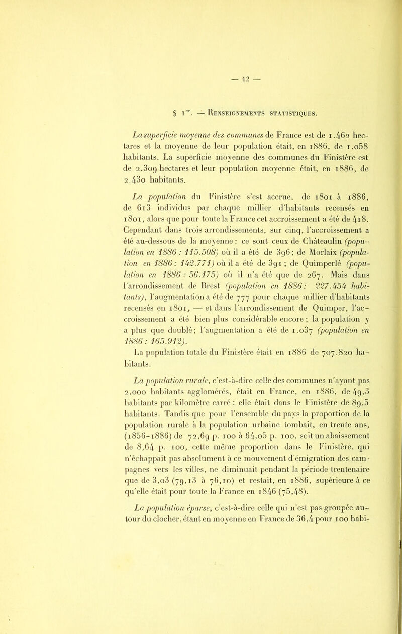 § Ier. — Renseignements statistiques. La superficie moyenne des communes de France est de 1.462 hec- tares et la moyenne de leur population était, en 1886, de i.o58 habitants. La superficie moyenne des communes du Finistère est de 2.3og hectares et leur population moyenne était, en 1886, de 2.43o habitants. La population du Finistère s’est accrue, de 1801 à 1886, de 6i3 individus par chaque millier d’habitants recensés en 1801, alors que pour toute la France cet accroissement a été de 418. Cependant dans trois arrondissements, sur cinq, l’accroissement a été au-dessous de la moyenne : ce sont ceux de Châteaulin (popu- lation en 1886: 115.508) où il a été de 396; de Morlaix (popula- tion en 1886: 142.771) où il a été de 391 ; de Quimperlé (popu- lation en 1886: 56.175) où il n’a été que de 267. Mais dans l’arrondissement de Brest (population en 1886 : 227.454 habi- tants), l’augmentation a été de 777 pour chaque millier d’habitants recensés en 1801, —■ et dans l’arrondissement de Quimper, l’ac- croissement a été bien plus considérable encore ; la population y a plus que doublé; l’augmentation a été de 1.037 (population en 1886: 165.912). La population totale du Finistère était en 1886 de 707.820 ha- bitants. La population rurale, c’est-à-dire celle des communes n’ayant pas 2.000 habitants agglomérés, était en France, en 1886, de 49,3 habitants par kilomètre carré ; elle était dans le Finistère de 89,5 habitants. Tandis que pour l’ensemble du pays la proportion de la population rurale à la population urbaine tombait, en trente ans, (i856-i886) de 72,69 p. 100 à 64,o5 p. 100, soit un abaissement de 8,64 P- 100, cette même proportion dans le Finistère, qui n’échappait pas absolument à ce mouvement d’émigration des cam- pagnes vers les villes, ne diminuait pendant la période trentenaire que de 3,o3 (79,13 à 76,10) et restait, en 1886, supérieure à ce qu’elle était pour toute la France en i846 (75,48). La population éparse, c’est-à-dire celle qui n’est pas groupée au- tour du clocher, étant en moyenne en France de 36,4 pour 100 habi-