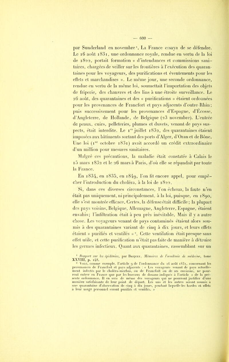 par Sunderland en novembre1. La France essaya de se défendre. Le 16 août i83i, une ordonnance royale, rendue en vertu de la loi de 1822, portait formation « d’intendances et commissions sani- taires, chargées de veiller sur les frontières à l’exécution des quaran- taines pour les voyageurs, des purifications et éventements pour les ellets et marchandises ». Le même jour, une seconde ordonnance, rendue en vertu de la même loi, soumettait l’importation des objets de friperie, des chanvres et des lins à une étroite surveillance. Le 26 août, des quarantaines et des « purifications » étaient ordonnées pour les provenances de Francfort et pays adjacents d’outre-Rhin ; puis successivement pour les provenances d’Espagne, d’Ecosse, d’Angleterre, de Hollande, de Belgique (23 novembre). L’entrée de peaux, cuirs, pelleteries, plumes et duvets, venant de pays sus- pects, était interdite. Le ie‘juillet i832, des quarantaines étaient imposées aux bâtiments sortant des ports d’Alger, d’Oran et de Bône. Une loi (ier octobre i83i) avait accordé un crédit extraordinaire d’un million pour mesures sanitaires. Malgré ces précautions, la maladie était constatée à Calais le i5 mars i832 et le 26 mars à Paris, d’où elle se répandait par toute la France. En i834, en i835, en 1849, 1 on ^ encore appel, pour empê- cher l’introduction du choléra, à la loi de 1822. Si, dans ces diverses circonstances, l’on échoua, la faute n’en était pas uniquement, ni principalement, à la loi, puisque, en 1890, elle s’est montrée efficace. Certes, la défense était difficile ; la plupart des pays voisins, Belgique, Allemagne, Angleterre, Espagne, étaient envahis; l’infiltration était à peu près inévitable. Mais il y a autre chose. Les voyageurs venant de pays contaminés étaient alors sou- mis à des quarantaines variant de cinq à dix jours, et leurs effets étaient « purifiés et ventilés » 2. Cette ventilation était presque sans effet utile, et cette purification n’était pas faite de manière à détruire les germes infectieux. Quant aux quarantaines, rassemblant sur un * Rapport sur les épidémies, par Briquet. Mémoires de l'académie de médecine, tome XXVIII, p. i48. 2 Voici, comme exemple, l’article 9 de l’ordonnance du 26 août i83i, concernant les provenances de Francfort et pays adjacents : « Les voyageurs venant de pays actuelle- ment infectés par le choléra-morbus, ou de Francfort ou de ses environs, ne pour- ront entrer en France que par les bureaux de douane indiqués à l’article 2 de la pré- sente ordonnance. Il en sera de même des voyageurs qui ne pourront justifier d’une manière satisfaisante do leur point de départ. Les uns et les autres seront soumis à une quarantaine d’observation de cinq à dix jours, pendant laquelle les hardes et effets à leur usage personnel seront purifiés et ventilés. «
