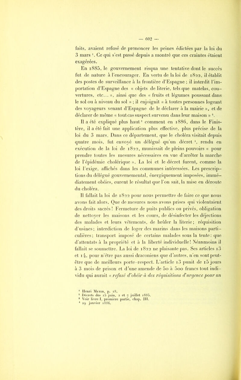 faits, avaient refusé de prononcer les peines édictées par la loi du 3 mars 1. Ce qui s’est passé depuis a montré que ces craintes étaient exagérées. En i885, le gouvernement risqua une tentative dont le succès fut de nature à l’encourager. En vertu de la loi de 1822, il établit des postes de surveillance à la frontière d’Espagne ; il interdit l’im- portation d’Espagne des « objets de literie, tels que matelas, cou- vertures, etc... », ainsi que des « fruits et légumes poussant dans le sol ou à niveau du sol » ; il enjoignit « à toutes personnes logeant des voyageurs venant d’Espagne de le déclarer à la mairie », et de déclarer de même « tout cas suspect survenu dans leur maison » 2. Il a été expliqué plus haut3 comment en 1886, dans le Finis- tère, il a été fait une application plus effective, plus précise de la loi du 3 mars. Dans ce département, que le choléra visitait depuis quatre mois, fut envoyé un délégué qu’un décret 4, rendu en exécution de la loi de 1822, munissait de pleins pouvoirs « pour prendre toutes les mesures nécessaires en vue d’arrêter la marche de l’épidémie cholérique ». La loi et le décret furent, comme la loi l’exige, affichés dans les communes intéressées. Les prescrip- tions du délégué gouvernemental, énergiquement imposées, immé- diatement obéies, eurent le résultat que l’on sait, la mise en déroute du choléra. Il fallait la loi de 1822 pour nous permettre de faire ce que nous avons fait alors. Que de mesures nous avons prises qui violentaient des droits sacrés ! Fermeture de puits publics ou privés, obligation de nettoyer les maisons et les cours, de désinfecter les déjections des malades et leurs vêtements, de brûler la literie; réquisition d’usines ; interdiction de loger des marins dans les maisons parti- culières; transport imposé de certains malades sous la tente: que d’attentats à la propriété et à la liberté individuelle ! Néanmoins il fallait se soumettre. La loi de 1822 ne plaisante pas. Ses articles i3 et i4, pour n’être pas aussi draconiens que d’autres, n’en sont peut- être que de meilleurs porte-respect. L’article i3 punit de 15 jours à 3 mois de prison et d’une amende de 5o à 5oo francs tout indi- vidu qui aurait « refusé d’obéir à des réquisitions d’urgence pour un 1 Henri Meyer, p. 18. 2 Décrets dos i5 juin, 2 et 7 juillet i885. s Voir livre I, première partie, chap. III. 4 29 janvier 1886,
