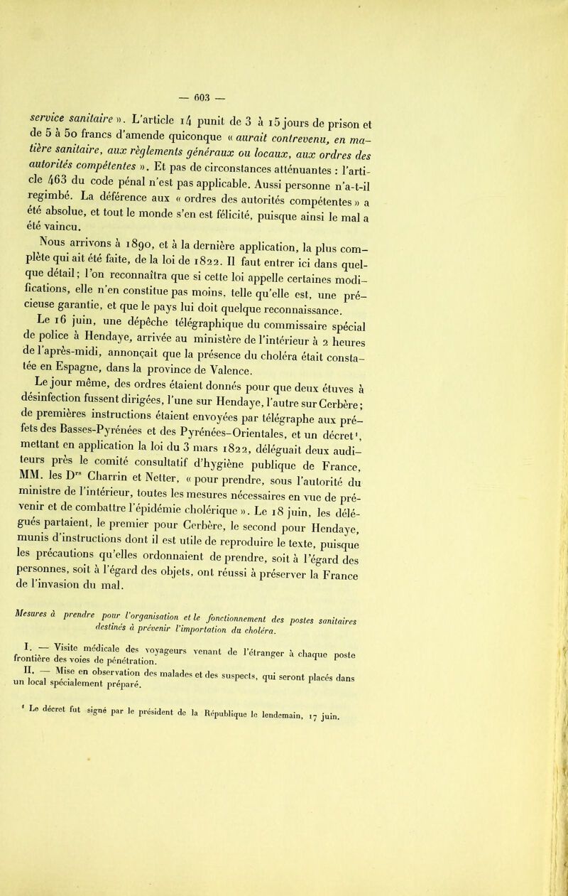 service suaire ». L’article i4 punit de 3 à 15 jours de prison et de 5 a 5o francs d’amende quiconque « aurait contrevenu, en ma- tière sanitaire, aux règlements généraux ou locaux, aux ordres des autorités compétentes ». Et pas de circonstances atténuantes : l’arti- cle 463 du code pénal n’est pas applicable. Aussi personne n’a-t-il regimbé. La déférence aux « ordres des autorités compétentes » a ete absolue, et tout le monde s’en est félicité, puisque ainsi le mal a été vaincu. Nous arrivons à 1890, et à la dernière application, la plus com- plète qui ait été faite, de la loi de 1822. Il faut entrer ici dans quel- que détail; l’on reconnaîtra que si cette loi appelle certaines modi- fications, elle n’en constitue pas moins, telle qu’elle est, une pré- cieuse garantie, et que le pays lui doit quelque reconnaissance. Le 16 juin, une dépêche télégraphique du commissaire spécial de police à Hendaye, arrivée au ministère de l’intérieur à 2 heures de 1 après-midi, annonçait que la présence du choléra était consta- tée en Espagne, dans la province de Valence. Le jour même, des ordres étaient donnés pour que deux étuves à désinfection fussent dirigées, l’une sur Hendaye, l’autre sur Cerbère; de premières instructions étaient envoyées par télégraphe aux pré- fets des Basses-Pyrénées et des Pyrénées-Orientales, et un décret1 mettant en application la loi du 3 mars 1822, déléguait deux audi- teurs près le comité consultatif d’hygiène publique de France, MM. les Drs Charrin et Netter, « pour prendre, sous l’autorité du ministre de 1 intérieur, toutes les mesures nécessaires en vue de pré- venir et de combattre l’épidémie cholérique ». Le 18 juin, les délé- gués partaient, le premier pour Cerbère, le second pour Hendaye, munis d instructions dont il est utile de reproduire le texte, puisque les précautions qu’elles ordonnaient de prendre, soit à 1 egard des personnes, soit à l’égard des objets, ont réussi à préserver la France de l’invasion du mal. Mesures à prendre pour l’organisation elle fonctionnement des postes sanitaires destines à prévenir l’importation du choléra. «ven“de «•■*'**•*» p»*« - d“ ^ seront placés da„. Le décret fut signé par le président de la République le lendemain.