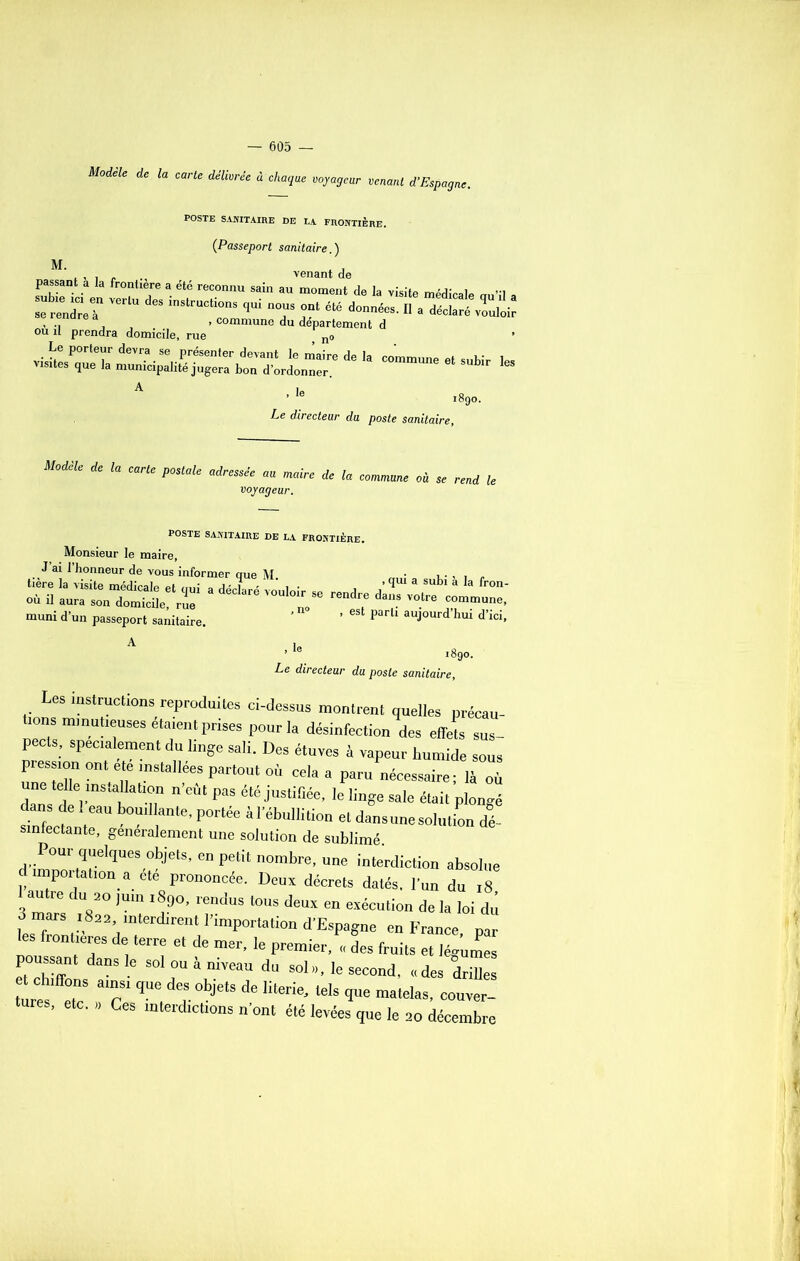 Modèle de la carte délivrée à chaque voyageur venant d’Espagne. POSTE SANITAIRE DE LA FRONTIERE. (Passeport sanitaire.) M. .... . venant de passant a la frontière a été reconnu sain au moment de la visite médicale a z t ™,,u d“ ,ui t r“ , •! , » commune du departement d ou il prendra domicile, rue ? no »i»lesPq„e la mu^ipdi.^êrrbor^ôrLT” d*'* COn’un, “ “bit A ■ '• .89o. Le directeur du poste sanitaire, Modèle de la carte postale adressée au maire de la voyageur. commune où se rend le POSTE SANITAIRE DE LA FRONTIÈRE. Monsieur le maire, J ai l’honneur de vous informer aue M • , . „ -7=; muni d’un passeport sanitaire. ’ 6 parU aUJ0Urd hui d’ici- A i„ ’ i8go. Le directeur du poste sanitaire, Les instructions reproduites ci-dessus montrent quelles précau- tions minutieuses étaient prises pour la désinfection des effets sus- pects, spécialement du linge sali. Des étuves à vapeur humide sous uu'eteu” °nle?mstall,ée.sPar,oul -la a paru nécessaire; là où ne telle installation n eut pas été justifiée, le linge sale était plongé dans de î eau bouillante, portée àl ébullition et dans une solution dé- sinfectante, généralement une solution de sublimé d imZIi™UeSv j<,lS' “ P!li‘ 0mbre’ U”e m'ecdiction absolue d importation a ete prononcée. Deux décrets datés, l’un du 18 autre du 20 juin ,890, rendus tous deux en exécution de la loi dû 3 mars 1822, interdirent l’importation d’Espagne en France par les frontières de terre et de mer, le premier, ,, des fruits et légûmes poussant dans le sol ou à niveau du sol», le second, «des drilles turÎ T T ^ deS °bje,S * literie' ‘eIs î“e matelas, ouver- tures, etc. ,, Ces interdictions n’ont été levées que le 20 décembre