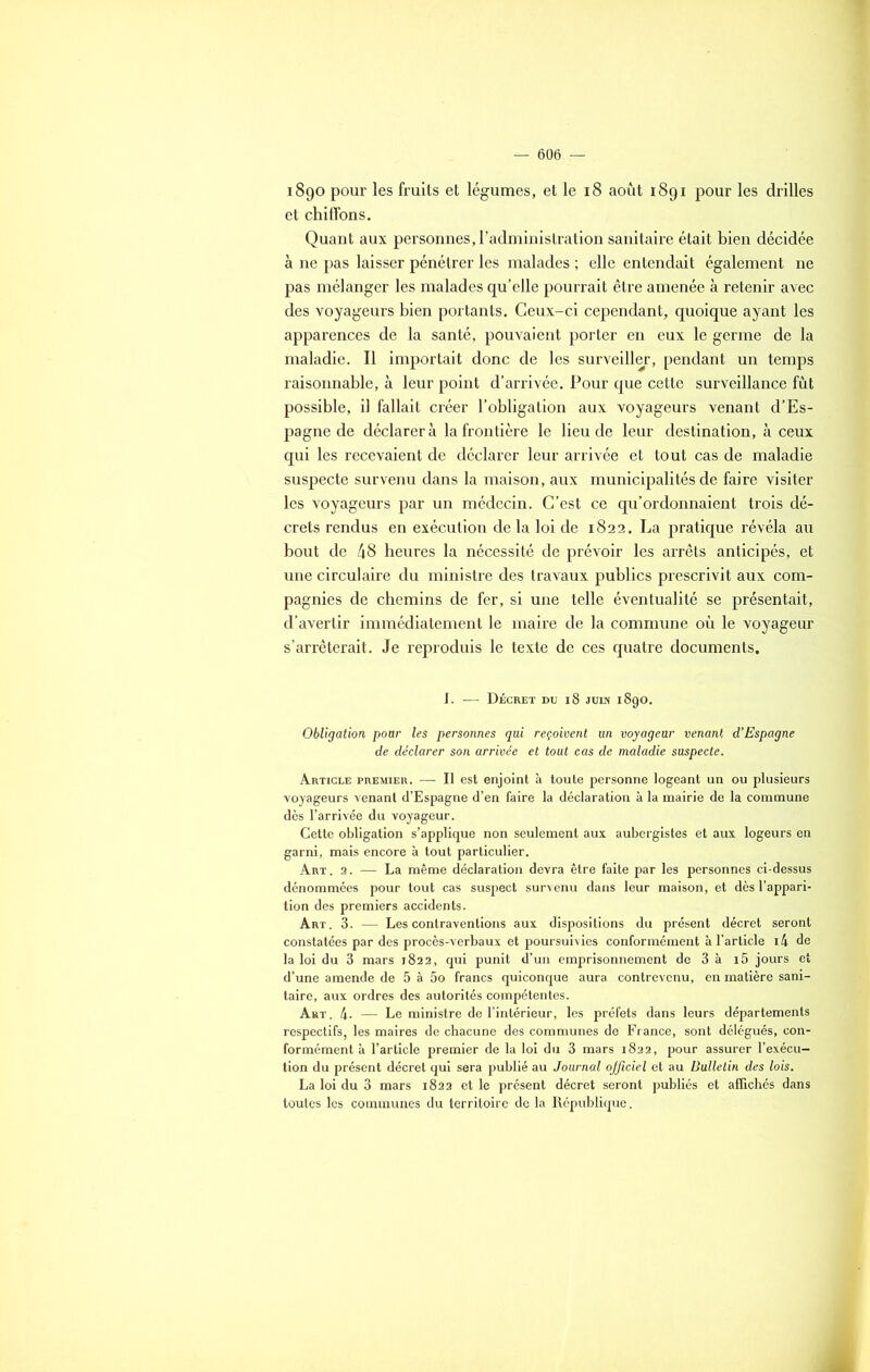 1890 pour les fruits et légumes, et le 18 août 1891 pour les drilles et chiffons. Quant aux personnes, l’administration sanitaire était bien décidée à ne pas laisser pénétrer les malades ; elle entendait également ne pas mélanger les malades qu’elle pourrait être amenée à retenir avec des voyageurs bien portants. Ceux-ci cependant, quoique ayant les apparences de la santé, pouvaient porter en eux le germe de la maladie. Il importait donc de les surveiller, pendant un temps raisonnable, à leur point d’arrivée. Pour que cette surveillance fût possible, il fallait créer l’obligation aux voyageurs venant d’Es- pagne de déclarer à la frontière le lieu de leur destination, à ceux qui les recevaient de déclarer leur arrivée et tout cas de maladie suspecte survenu dans la maison, aux municipalités de faire visiter les voyageurs par un médecin. C’est ce qu’ordonnaient trois dé- crets rendus en exécution de la loi de 1822. La pratique révéla au bout de 48 heures la nécessité de prévoir les arrêts anticipés, et une circulaire du ministre des travaux publics prescrivit aux com- pagnies de chemins de fer, si une telle éventualité se présentait, d’avertir immédiatement le maire de la commune où le voyageur s’arrêterait. Je reproduis le texte de ces quatre documents. I. — Décret du 18 juin 1890. Obligation pour les personnes qui reçoivent un voyageur venant d’Espagne de déclarer son arrivée et tout cas de maladie suspecte. Article premier. — Il est enjoint à toute personne logeant un ou plusieurs voyageurs venant d’Espagne d’en faire la déclaration à la mairie de la commune dès l’arrivée du voyageur. Cette obligation s’applique non seulement aux aubergistes et aux logeurs en garni, mais encore à tout particulier. Art. 2. — La même déclaration devra être faite par les personnes ci-dessus dénommées pour tout cas suspect survenu dans leur maison, et dès l’appari- tion des premiers accidents. Art. 3. — Les contraventions aux dispositions du présent décret seront constatées par des procès-verbaux et poursuivies conformément à l’article i4 de la loi du 3 mars 1822, qui punit d’un emprisonnement de 3 à i5 jours et d’une amende de 5 à 5o francs quiconque aura contrevenu, en matière sani- taire, aux ordres des autorités compétentes. Art. 4- — Le ministre de l’intérieur, les préfets dans leurs départements respectifs, les maires de chacune des communes de France, sont délégués, con- formément à l’article premier de la loi du 3 mars 1822, pour assurer l’exécu- tion du présent décret qui sera publié au Journal ojficiel et au Bulletin des lois. La loi du 3 mars 1822 et le présent décret seront publiés et affichés dans toutes les communes du territoire de la République.