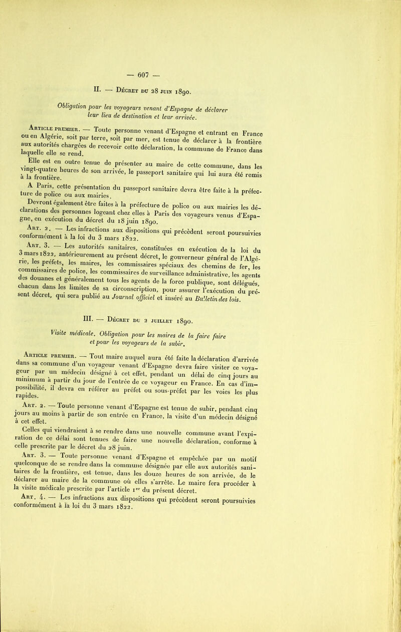 II. — Décret du 28 juin 1890. Obligation pour les voyageurs venant d’Espagne de déclarer leur lieu de destination et leur arrivée. ~ T°Ute Personne venant ^Espagne et entrant en France aux Ltnï h 'Pari6rre’ Par mer’ 6St tenUe de déclarer à la frontière recevoir cette déclaralion’la commune de Fra™ da- vinufouït pen, °Utre,tenue de présenter au maire de cette commune, dans les à L fXtière 6UreS de S°n arnVée’ 6 paSSep°rt sanitaire cIui Iui a™'a été remis A Pans cette présentation du passeport sanitaire devra être faite à la préfec- ture de police ou aux mairies. 1 rW-r0ntlégalement êtr<; faitesà la préfecture de police ou aux mairies les dé- 1P 1 68 PerS°nnejs,1°geant chez elles à Paris des voyageurs venus d’Espa- gne, en execution du decret du 18 juin 1890. P co U. M d‘f3” * e'é^nt M 'K,UrSUi,i“ Art. 3. — Les autorités sanitaires, constituées en exécution de la loi du 3 mars 1822 antérieurement au présent décret, le gouverneur général de l’AIgé- , les préfets les maires, les commissaires spéciaux des chemins de fer, les commissaires de police les commissaires de surveillance administrative, les agents rh!, °UTS , ^ner;alemient tous les «gents de la force publique, sont délégués, sent T da,I1S ^ Ilmltes de sa circonscription, pour assurer l’exécution du pré- sent decret, qui sera publie au Journal officiel et inséré au Bulletin des lois. III. — Décret du 2 juillet 1890. Visite médicale. Obligation pour les maires de la faire faire et pour les voyageurs de la subir. Article premier — Tout maire auquel aura été faite la déclaration d’arrivé, ans sa commune d un voyageur venant d’Espagne devra faire visiter ce voya- geur par un médecin désigné à cet effet, pendant un délai de cinq jours at minimum a partir du jour de l’entrée de ce voyageur en France. En cas d’im- rapides 6' ^ “ réf6l'er aU Préfet ou sous-préfet par les voies les plu: Art. 2. Toute personne venant d’Espagne est tenue de subir, pendant cinq jours au moins à partir de son entrée en France, la visite d’un médecin désigné a cet effet. 6 Celles qui viendraient à se rendre dans une nouvelle commune avant l’expi- ration de ce délai sont tenues de faire une nouvelle déclaration, conforme à celle prescrite par le décret du 28 juin. Art. 3. — Toute personne venant d’Espagne et empêchée par un motif quelconque de se rendre dans la commune désignée par elle aux autorités sani- taires de la frontière, est tenue, dans les douze heures de son arrivée, de le déclarer au maire de la commune où elles s’arrête. Le maire fera procéder à la visite medicale prescrite par l’article 1” du présent décret. Art. 4. — Les infractions aux dispositions qui précèdent seront poursuivies conformement à la loi du 3 mars 1822.