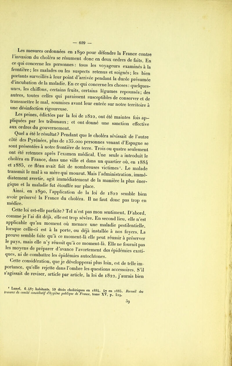 Les mesures ordonnées en 1890 pour défendre la France contre 1 invasion du choléra se résument donc en deux ordres de faits En ce qui concerne les personnes: tous les voyageurs examinés à la frontière; les malades ou les suspects retenus et soignés; les bien portants surveillés à leur point d’arrivée pendant la durée présumée d incubation de la maladie. En ce qui concerne les choses : quelques- unes, les chiffons, certains fruits, certains légumes repoussés; des autres, toutes celles qui paraissent susceptibles de conserver et de transmettre le mal, soumises avant leur entrée sur notre territoire à une désinfection rigoureuse. Les peines, édictées par la loi de 1822, ont été maintes fois ap- pliquées par les tribunaux; et ont donné une sanction effective aux ordres du gouvernement. . ?U,el a été le résuItatp Pendant T*» le choléra sévissait de l’autre cote des Pyrénées, plus de i35.ooo personnes venant d’Espagne se sont présentées à notre frontière de terre. Trois ou quatre seulement ont ete retenues après l’examen médical. Une seule a introduit le choiera en France, dans une ville et dans un quartier où, en 188/, et i885, ce fléau avait fait de nombreuses victimes1. Le malade transmit le mal à sa mère qui mourut. Mais l’administration, immé- diatement avertie, agit immédiatement de la manière la plus éner- gique et la maladie fut étouffée sur place. Ainsi, en 1890, l'application de la loi de 1822 semble bien avoir préservé la France du choléra. Il ne fout donc pas trop en medire. L Cette loi est-elle parfaite? Tel n’est pas mon sentiment. D’abord comme je l’ai dit déjà, elle est trop sévère. En second lieu, elle n’est applicable qu’au moment où menace une maladie pestilentielle, orsque celle-ci est à la porte, ou déjà installée à nos foyers. La preuve semble faite qu’à ce moment-là elle peut réussir à préserver e pays, mais elle n’y réussit qu’à ce moment-là. Elle ne fournit pas les moyens de préparer d’avance l’avortement des épidémies exoti- ques, ni de combattre les épidémies autochtones. Cette considération, que je développerai plus loin, est de telle im- portance, qu elle rejette dans l’ombre les questions accessoires S’il s’agissait de reviser, article par article, la loi de 1822, j’aurais bien Lunel, 6.487 habitants. 59 décès cholériques en i884, 47 en i885 Per 11 pii Jet- travaux du comité consultatif d’hygiène publique de France, tome XV, p. 2J.* %