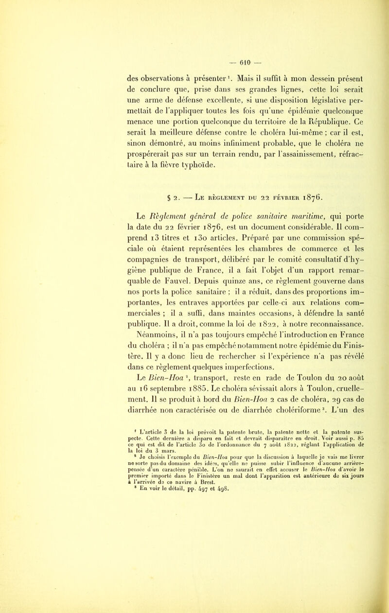 des observations à présenter1 *. Mais il suffit à mon dessein présent de conclure que, prise dans ses grandes lignes, cette loi serait une arme de défense excellente, si une disposition législative per- mettait de l’appliquer toutes les fois qu’une épidémie quelconque menace une portion quelconque du territoire de la République. Ce serait la meilleure défense contre le choléra lui-même ; car il est, sinon démontré, au moins infiniment probable, que le choléra ne prospérerait pas sur un terrain rendu, par l’assainissement, réfrac- taire à la fièvre typhoïde. § 2. Le RÈGLEMENT DU 22 FÉVRIER 1876. Le Reglement général de police sanitaire maritime, qui porte la date du 22 février 1876, est un document considérable. 11 com- prend i3 titres et i3o articles. Préparé par une commission spé- ciale où étaient représentées les chambres de commerce et les compagnies de transport, délibéré par le comité consultatif d’hy- giène publique de France, il a fait l’objet d’un rapport remar- quable de Fauvel. Depuis quinze ans, ce règlement gouverne dans nos ports la police sanitaire ; il a réduit, dans des proportions im- portantes, les entraves apportées par celle-ci aux relations com- merciales ; il a suffi, dans maintes occasions, à défendre la santé publique. Il a droit, comme la loi de 1822, à notre reconnaissance. Néanmoins, il n’a pas toujours empêché l’introduction en France du choléra ; il n’a pas empêché notamment notre épidémie du Finis- tère. Il y a donc lieu de rechercher si l’expérience n’a pas révélé dans ce règlement quelques imperfections. Le Bien-Hoa % transport, reste en rade de Toulon du 20 août au 16 septembre i885. Le choléra sévissait alors à Toulon, cruelle- ment. Il se produit à bord du Bien-Hoa 2 cas de choléra, 29 cas de diarrhée non caractérisée ou de diarrhée cholériforme3. L’un des 1 L’article 3 de la loi prévoit la patente brute, la patente nette et la patente sus- pecte. Cette dernière a disparu en fait et devrait disparaître en droit. Voir aussi p. 85 ce qui est dit de l’article 3o de l’ordonnance du 7 août 1822, réglant l’application de la loi du 3 mars. * Je choisis l’exemple du Bien-Hoa pour que la discussion à laquelle je vais me livrer ne sorte pas du domaine des idées, qu’elle ne puisse subir l’inQuence d’aucune arrière- pensée d’un caractère pénible. L’on no saurait en effet accuser le Bien-Hoa d’avoir le premier importé dans le Finistère un mal dont l’apparition est antérieure de six jours à l'arrivée de ce navire à Brest. * En voir le détail, pp. 497 et 4g8.