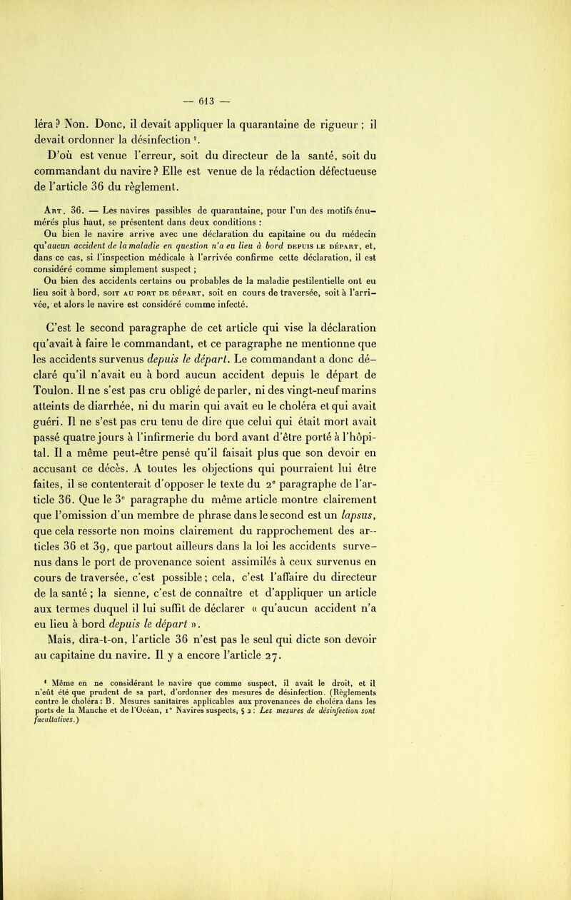 léraP Non. Donc, il devait appliquer la quarantaine de rigueur ; il devait ordonner la désinfection1. D’où est venue l'erreur, soit du directeur de la santé, soit du commandant du navire P Elle est venue de la rédaction défectueuse de l’article 36 du règlement. Art . 36. — Les navires passibles de quarantaine, pour l’un des motifs énu- mérés plus haut, se présentent dans deux conditions : Ou bien le navire arrive avec une déclaration du capitaine ou du médecin qu’aucun accident de la maladie en question n’a eu lieu à bord depuis le départ, et, dans ce cas, si l’inspection médicale à l’arrivée confirme cette déclaration, il est considéré comme simplement suspect ; Ou bien des accidents certains ou probables de la maladie pestilentielle ont eu lieu soit à bord, soit au port de départ, soit en cours de traversée, soit à l’arri- vée, et alors le navire est considéré comme infecté. C’est le second paragraphe de cet article qui vise la déclaration qu’avait à faire le commandant, et ce paragraphe ne mentionne que les accidents survenus depuis le départ. Le commandant a donc dé- claré qu’il n’avait eu à bord aucun accident depuis le départ de Toulon. Il ne s’est pas cru obligé de parler, ni des vingt-neuf marins atteints de diarrhée, ni du marin qui avait eu le choléra et qui avait guéri. Il ne s’est pas cru tenu de dire que celui qui était mort avait passé quatre jours à l’infirmerie du bord avant d’être porté à l’hôpi- tal. Il a même peut-être pensé qu’il faisait plus que son devoir en accusant ce décès. A toutes les objections qui pourraient lui être faites, il se contenterait d’opposer le texte du 2e paragraphe de l’ar- ticle 36. Que le 3° paragraphe du même article montre clairement que l’omission d’un membre de phrase dans le second est un lapsus, que cela ressorte non moins clairement du rapprochement des ar- ticles 36 et 39, que partout ailleurs dans la loi les accidents surve- nus dans le port de provenance soient assimilés à ceux survenus en cours de traversée, c’est possible ; cela, c’est l’affaire du directeur de la santé ; la sienne, c’est de connaître et d’appliquer un article aux termes duquel il lui suffit de déclarer « qu’aucun accident n’a eu lieu à bord depuis le départ ». Mais, dira-t-on, l’article 36 n’est pas le seul qui dicte son devoir au capitaine du navire. Il y a encore l’article 27. * Même en ne considérant le navire que comme suspect, il avait le droit, et il n’eût été que prudent de sa part, d’ordonner des mesures de désinfection. (Règlements contre le choléra: B. Mesures sanitaires applicables aux provenances de choléra dans les ports de la Manche et de l’Océan, i° Navires suspects, S a : Les mesures de désinfection sont facultatives.)