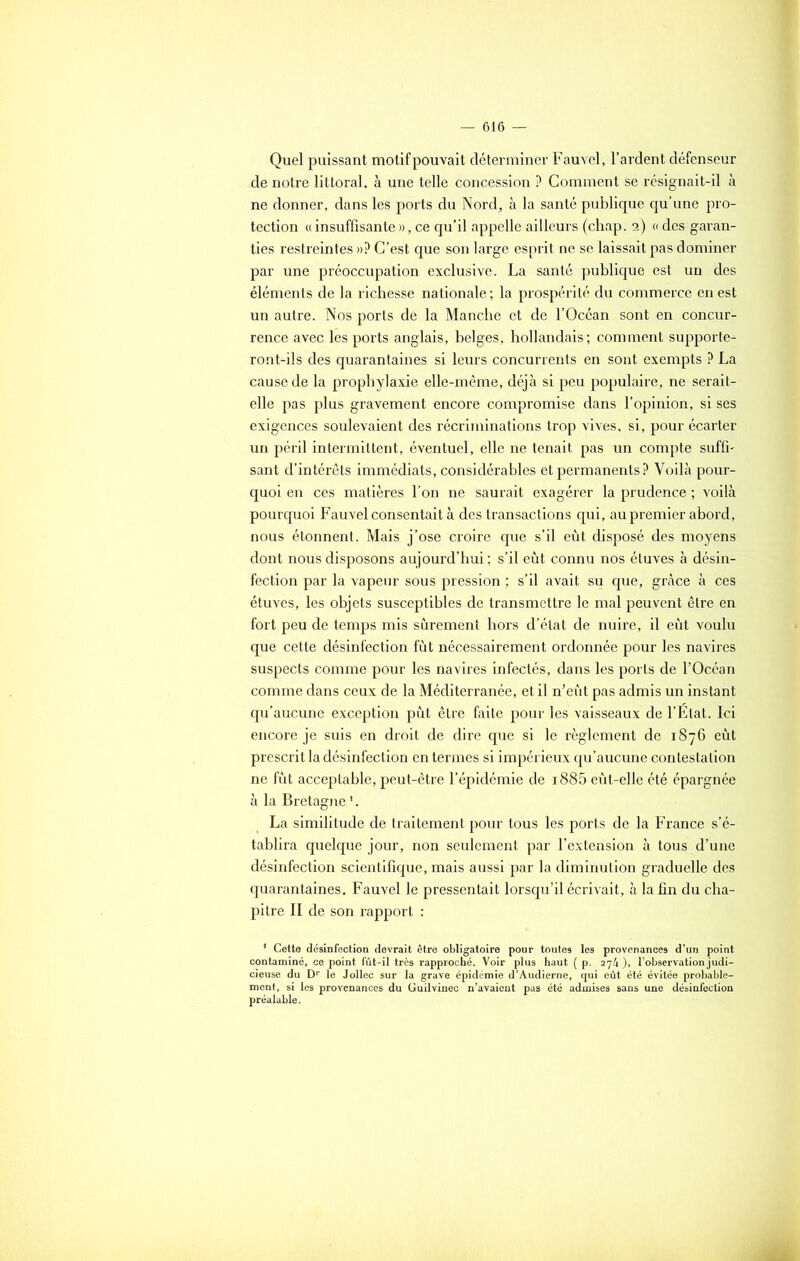 Quel puissant motif pouvait déterminer Fauvel, l’ardent défenseur de notre littoral, à une telle concession ? Comment se résignait-il à ne donner, dans les ports du Nord, à la santé publique qu’une pro- tection «insuffisante», ce qu’il appelle ailleurs (chap. 2) «des garan- ties restreintes »? C’est que son large esprit ne se laissait pas dominer par une préoccupation exclusive. La santé publique est un des éléments de la richesse nationale; la prospérité du commerce en est un autre. Nos ports de la Manche et de l’Océan sont en concur- rence avec les ports anglais, belges, hollandais; comment supporte- ront-ils des quarantaines si leurs concurrents en sont exempts ? La cause de la prophylaxie elle-même, déjà si peu populaire, ne serait- elle pas plus gravement encore compromise dans l’opinion, si ses exigences soulevaient des récriminations trop vives, si, pour écarter un péril intermittent, éventuel, elle ne tenait pas un compte suffi' sant d’intérêts immédiats, considérables et permanents ? Voilà pour- quoi en ces matières l’on ne saurait exagérer la prudence ; voilà pourquoi Fauvel consentait à des transactions qui, au premier abord, nous étonnent. Mais j’ose croire que s’il eût disposé des moyens dont nous disposons aujourd’hui ; s’il eût connu nos étuves à désin- fection par la vapeur sous pression ; s’il avait su que, grâce à ces étuves, les objets susceptibles de transmettre le mal peuvent être en fort peu de temps mis sûrement hors d’état de nuire, il eût voulu que cette désinfection fût nécessairement ordonnée pour les navires suspects comme pour les navires infectés, dans les ports de l’Océan comme dans ceux de la Méditerranée, et il n’eût pas admis un instant qu’aucune exception pût être faite pour les vaisseaux de l’Etat. Ici encore je suis en droit de dire que si le règlement de 1876 eût prescrit la désinfection en termes si impérieux qu’aucune contestation ne fût acceptable, peut-être l’épidémie de i885 eût-elle été épargnée à la Bretagne1. La similitude de traitement pour tous les ports de la France s’é- tablira quelque jour, non seulement par l’extension à tous d’une désinfection scientifique, mais aussi par la diminution graduelle des quarantaines. Fauvel le pressentait lorsqu’il écrivait, à la fin du cha- pitre II de son rapport : ' Cette désinfection devrait être obligatoire pour toutes les provenances d’un point contaminé, ce point fût-il très rapproché. Voir plus haut ( p. 274 ), l’observation judi- cieuse du Dr le Jollec sur la grave épidémie d’Audierne, qui eût été évitée probable- ment, si les provenances du Guilvinec n’avaient pas été admises sans une désinfection préalable.
