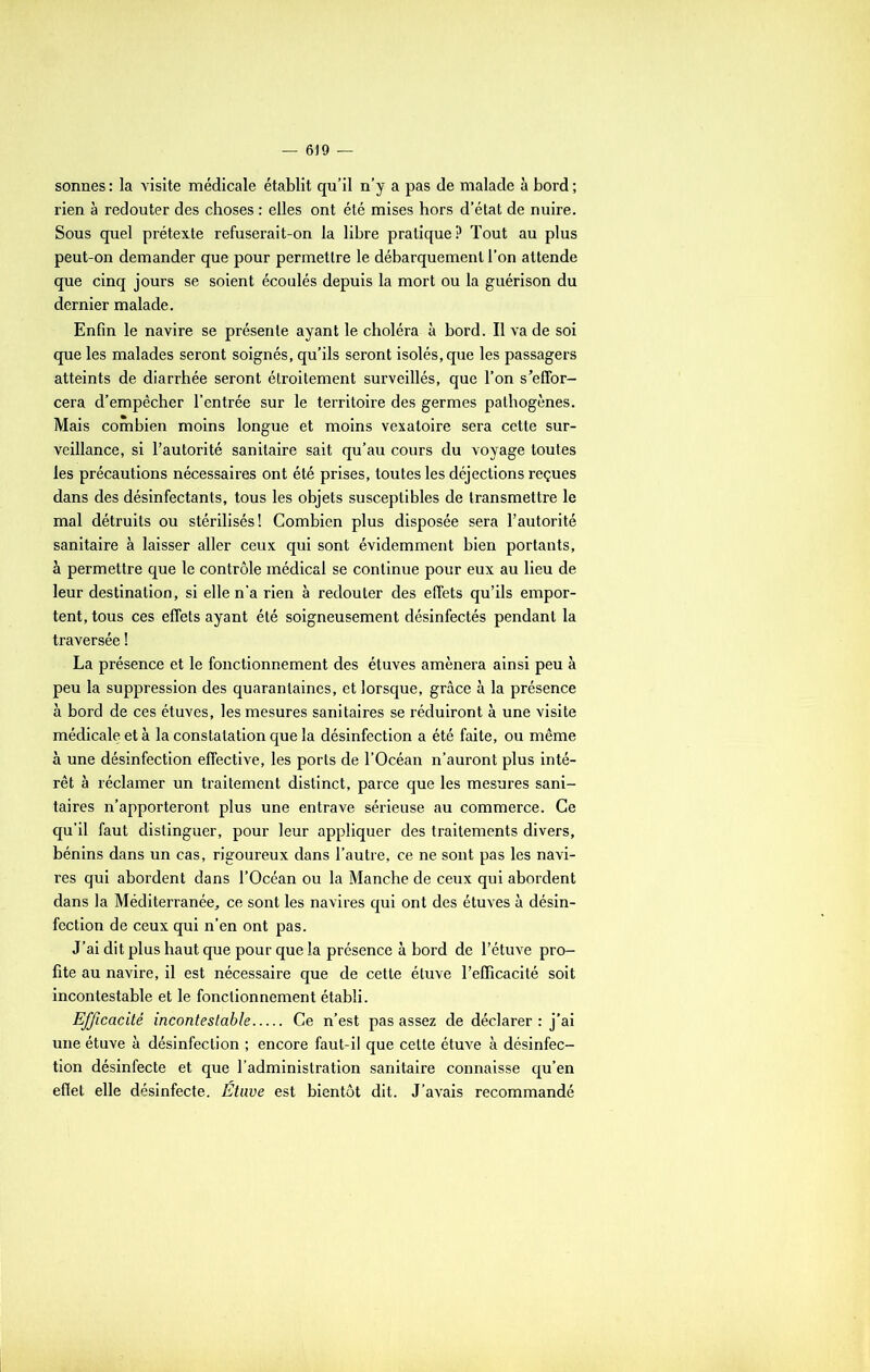 sonnes : la visite médicale établit qu’il n’y a pas de malade à bord ; rien à redouter des choses : elles ont été mises hors d’état de nuire. Sous quel prétexte refuserait-on la libre pratique? Tout au plus peut-on demander que pour permettre le débarquement l’on attende que cinq jours se soient écoulés depuis la mort ou la guérison du dernier malade. Enfin le navire se présente ayant le choléra à bord. Il va de soi que les malades seront soignés, qu’ils seront isolés, que les passagers atteints de diarrhée seront étroitement surveillés, que l’on s’effor- cera d’empêcher l’entrée sur le territoire des germes pathogènes. Mais combien moins longue et moins vexatoire sera cette sur- veillance, si l’autorité sanitaire sait qu’au cours du voyage toutes les précautions nécessaires ont été prises, toutes les déjections reçues dans des désinfectants, tous les objets susceptibles de transmettre le mal détruits ou stérilisés! Combien plus disposée sera l’autorité sanitaire à laisser aller ceux qui sont évidemment bien portants, à permettre que le contrôle médical se continue pour eux au lieu de leur destination, si elle n'a rien à redouter des effets qu’ils empor- tent, tous ces effets ayant été soigneusement désinfectés pendant la traversée ! La présence et le fonctionnement des étuves amènera ainsi peu à peu la suppression des quarantaines, et lorsque, grâce à la présence à bord de ces étuves, les mesures sanitaires se réduiront à une visite médicale et à la constatation que la désinfection a été faite, ou même à une désinfection effective, les ports de l’Océan n’auront plus inté- rêt à réclamer un traitement distinct, parce que les mesures sani- taires n’apporteront plus une entrave sérieuse au commerce. Ce qu’il faut distinguer, pour leur appliquer des traitements divers, bénins dans un cas, rigoureux dans l’autre, ce ne sont pas les navi- res qui abordent dans l’Océan ou la Manche de ceux qui abordent dans la Méditerranée, ce sont les navires qui ont des étuves à désin- fection de ceux qui n’en ont pas. J’ai dit plus haut que pour que la présence à bord de l’étuve pro- fite au navire, il est nécessaire que de cette étuve l’efficacité soit incontestable et le fonctionnement établi. Efficacité incontestable Ce n’est pas assez de déclarer : j’ai une étuve à désinfection ; encore faut-il que cette étuve à désinfec- tion désinfecte et que l’administration sanitaire connaisse qu’en effet elle désinfecte. Etuve est bientôt dit. J’avais recommandé