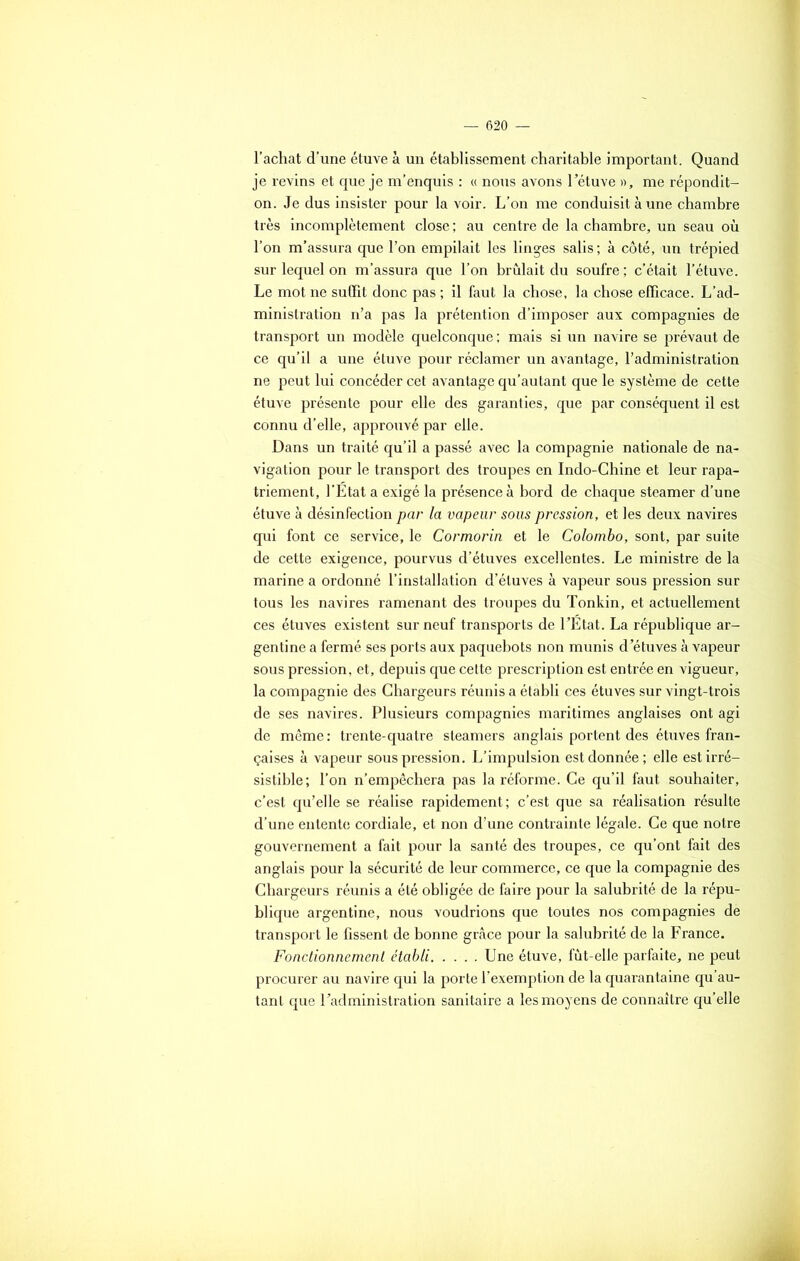 l’achat d’une étuve à un établissement charitable important. Quand je revins et que je m’enquis : « nous avons l’étuve », me répondit- on. Je dus insister pour la voir. L’on me conduisit à une chambre très incomplètement close ; au centre de la chambre, un seau où l’on m’assura que l’on empilait les linges salis; à côté, un trépied sur lequel on m’assura que l’on brûlait du soufre; c’était l’étuve. Le mot ne suffit donc pas ; il faut la chose, la chose efficace. L’ad- ministration n’a pas la prétention d’imposer aux compagnies de transport un modèle quelconque ; mais si un navire se prévaut de ce qu’il a une étuve pour réclamer un avantage, l’administration ne peut lui concéder cet avantage qu’autant que le système de cette étuve présente pour elle des garanties, que par conséquent il est connu d’elle, approuvé par elle. Dans un traité qu’il a passé avec la compagnie nationale de na- vigation pour le transport des troupes en Indo-Chine et leur rapa- triement, l’Etat a exigé la présence à bord de chaque steamer d’une étuve à désinfection par la vapeur sous pression, et les deux navires qui font ce service, le Cormorin et le Colombo, sont, par suite de cette exigence, pourvus d’étuves excellentes. Le ministre de la marine a ordonné l’installation d’étuves à vapeur sous pression sur tous les navires ramenant des troupes du Tonkin, et actuellement ces étuves existent sur neuf transports de l’État. La république ar- gentine a fermé ses ports aux paquebots non munis d’étuves à vapeur sous pression, et, depuis que cette prescription est entrée en vigueur, la compagnie des Chargeurs réunis a établi ces étuves sur vingt-trois de ses navires. Plusieurs compagnies maritimes anglaises ont agi de même: trente-quatre steamers anglais portent des étuves fran- çaises à vapeur sous pression. L’impulsion est donnée; elle est irré- sistible; l’on n’empêchera pas la réforme. Ce qu’il faut souhaiter, c’est qu’elle se réalise rapidement; c’est que sa réalisation résulte d’une entente cordiale, et non d’une contrainte légale. Ce que notre gouvernement a fait pour la santé des troupes, ce qu’ont fait des anglais pour la sécurité de leur commerce, ce que la compagnie des Chargeurs réunis a été obligée de faire pour la salubrité de la répu- blique argentine, nous voudrions que toutes nos compagnies de transport le fissent de bonne grâce pour la salubrité de la France. Fonctionnement établi Une étuve, fût-elle parfaite, ne peut procurer au navire qui la porte l’exemption de la quarantaine qu’au- tant que l’administration sanitaire a les moyens de connaître qu’elle