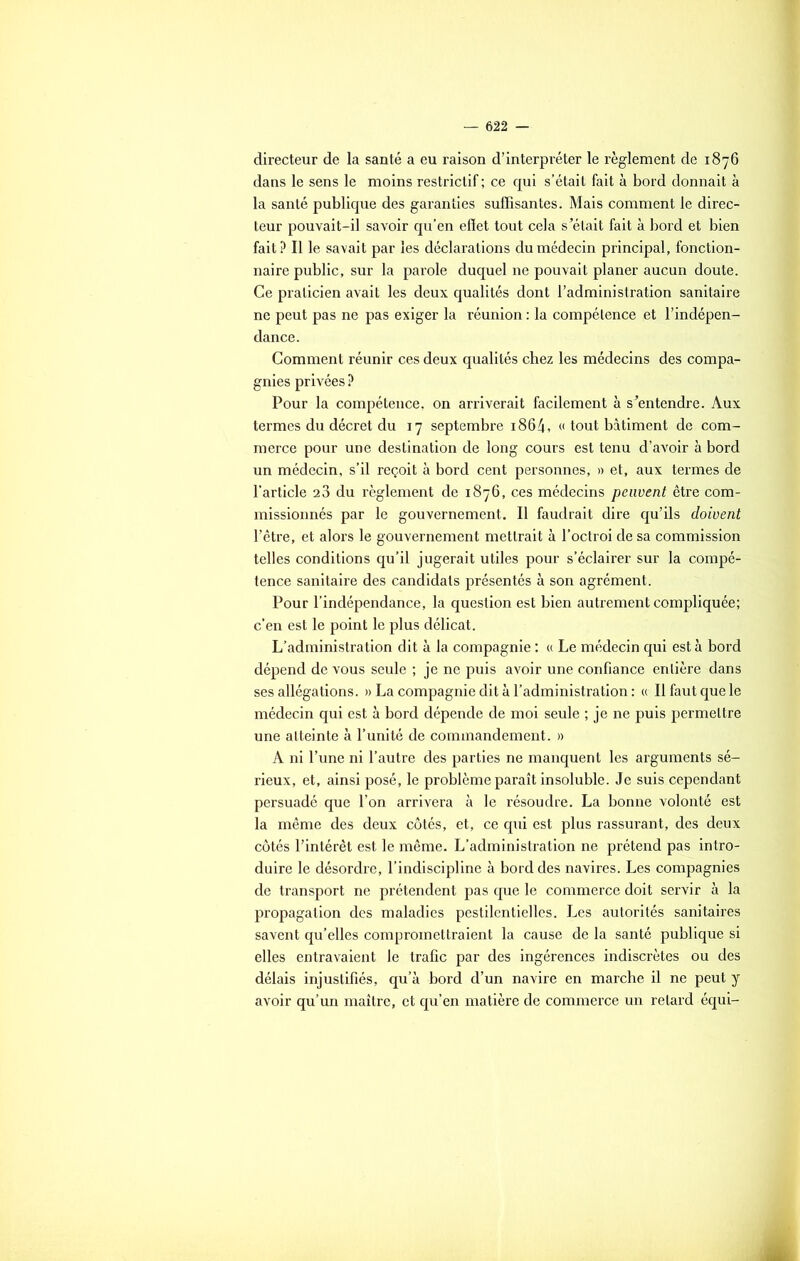directeur de la santé a eu raison d’interpréter le règlement de 1876 dans le sens le moins restrictif ; ce qui s’était fait à bord donnait à la santé publique des garanties suffisantes. Mais comment le direc- teur pouvait-il savoir qu’en efïet tout cela s’était fait à bord et bien fait? Il le savait par les déclarations du médecin principal, fonction- naire public, sur la parole duquel ne pouvait planer aucun doute. Ce praticien avait les deux qualités dont l’administration sanitaire ne peut pas ne pas exiger la réunion : la compétence et l’indépen- dance. Comment réunir ces deux qualités chez les médecins des compa- gnies privées ? Pour la compétence, on arriverait facilement à s’entendre. Aux termes du décret du 17 septembre 1864, « tout bâtiment de com- merce pour une destination de long cours est tenu d’avoir à bord un médecin, s’il reçoit à bord cent personnes, » et, aux termes de l’article 23 du règlement de 1876, ces médecins peuvent être com- missionnés par le gouvernement. Il faudrait dire qu’ils doivent l’être, et alors le gouvernement mettrait à l’octroi de sa commission telles conditions qu’il jugerait utiles pour s’éclairer sur la compé- tence sanitaire des candidats présentés à son agrément. Pour l’indépendance, la question est bien autrement compliquée; c’en est le point le plus délicat. L’administration dit à la compagnie : « Le médecin qui est à bord dépend de vous seule ; je ne puis avoir une confiance entière dans ses allégations. » La compagnie dit à l'administration : « Il faut que le médecin qui est à bord dépende de moi seule ; je ne puis permettre une atteinte à l’unité de commandement. » A ni l’une ni l’autre des parties ne manquent les arguments sé- rieux, et, ainsi posé, le problème paraît insoluble. Je suis cependant persuadé que l’on arrivera à le résoudre. La bonne volonté est la même des deux côtés, et, ce qui est plus rassurant, des deux côtés l’intérêt est le même. L’administration ne prétend pas intro- duire le désordre, l’indiscipline à bord des navires. Les compagnies de transport ne prétendent pas que le commerce doit servir à la propagation des maladies pestilentielles. Les autorités sanitaires savent qu’elles compromettraient la cause de la santé publique si elles entravaient le trafic par des ingérences indiscrètes ou des délais injustifiés, qu’à bord d’un navire en marche il ne peut y avoir qu’un maître, et qu’en matière de commerce un retard équi-