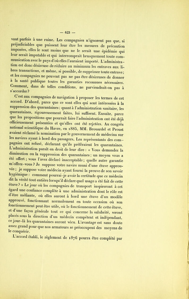 vaut parfois à une ruine. Les compagnies n’ignorent pas que, si préjudiciables que puissent leur être les mesures de précaution imposées, elles le sont moins que ne le serait une épidémie qui leur serait imputable et qui interromprait brusquement toute com- munication avec le pays d’où elles l’auraient importé. L’administra- tion est donc désireuse de réduire au minimum les entraves aux li- bres transactions, et même, si possible, de supprimer toute entrave ; et les compagnies ne peuvent pas ne pas être désireuses de donner à la santé publique toutes les garanties reconnues nécessaires. Comment, dans de telles conditions, ne parviendrait-on pas à s’accorder? C est aux compagnies de navigation à proposer les termes de cet accord. D’abord, parce que ce sont elles qui sont intéressées à la suppression des quarantaines ; quant à l’administration sanitaire, les quarantaines, rigoureusement faites, lui suffisent. Ensuite, parce que les propositions que pourrait faire l’administration ont été déjà officieusement présentées et qu’elles ont été rejetées. Au congrès national scientifique du Havre, en 1885, MM. Brouardel et Proust avaient réclamé la nomination par le gouvernement de médecins sur les navires ayant à bord des passagers. Les représentants des com- pagnies ont refusé, déclarant qu’ils préféraient les quarantaines. L’administration paraît en droit de leur dire : « Vous demandez la diminution ou la suppression des quarantaines ; un moyen vous a été offert ; vous l’avez déclaré inacceptable ; quelle autre garantie m offrez-vous ? Je suppose votre navire muni d’une étuve approu- vée ; je suppose votre médecin ayant fourni la preuve de son savoir hygiénique : comment pourrai-je avoir la certitude que ce médecin dit la vérité tout entière lorsqu’il déclare quel usage a été fait de cette étuve ? » Le jour où les compagnies de transport inspireront à cet égard une confiance complète à une administration dont le rôle est d etre méfiante, où elles auront à bord une étuve d'un modèle approuvé, fonctionnant normalement en toute occasion où son fonctionnement peut être utile, où le fonctionnement de cette étuve, et d une façon générale tout ce qui concerne la salubrité, seront placés sous la direction d’un médecin compétent et indépendant, ce jour-la les quarantaines auront vécu. L’avantage est sans doute assez grand pour que nos armateurs se préoccupent des moyens de le conquérir. L’accord établi, le règlement de 1876 pourra être complété par
