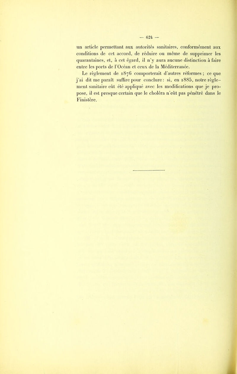 un article permettant aux autorités sanitaires, conformément aux conditions de cet accord, de réduire ou même de supprimer les quarantaines, et, à cet égard, il n’y aura aucune distinction à faire entre les ports de l’Océan et ceux de la Méditerranée. Le règlement de 1876 comporterait d’autres réformes ; ce que j’ai dit me paraît suffire pour conclure: si, en i885, notre règle- ment sanitaire eût été appliqué avec les modifications que je pro- pose, il est presque certain que le choléra n’eût pas pénétré dans le Finistère.