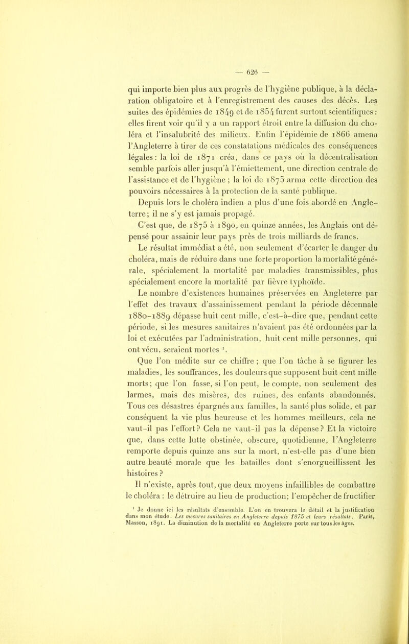 qui importe bien plus aux progrès de l’hygiène publique, à la décla- ration obligatoire et à l’enregistrement des causes des décès. Les suites des épidémies de 18/19 et de ï854 furent surtout scientifiques : elles firent voir qu’il y a un rapport étroit entre la diffusion du cho- léra et l’insalubrité des milieux. Enfin l’épidémie de 1866 amena l’Angleterre à tirer de ces constatations médicales des conséquences légales: la loi de 1871 créa, dans ce pays où la décentralisation semble parfois aller jusqu’à l’émiettement, une direction centrale de l’assistance et de l’hygiène ; la loi de 1875 arma cette direction des pouvoirs nécessaires à la protection de la santé publique. Depuis lors le choléra indien a plus d’une fois abordé en Angle- terre; il ne s’y est jamais propagé. C’est que, de 1875 à 1890, en quinze années, les Anglais ont dé- pensé pour assainir leur pays près de trois milliards de francs. Le résultat immédiat a été, non seulement d’écarter le danger du choléra, mais de réduire dans une forte proportion la mortalité géné- rale, spécialement la mortalité par maladies transmissibles, plus spécialement encore la mortalité par fièvre typhoïde. Le nombre d’existences humaines préservées en Angleterre par l’effet des travaux d’assainissement pendant la période décennale 1880-1889 dépasse huit cent mille, c’est-à-dire que, pendant cette période, si les mesures sanitaires n’avaient pas été ordonnées par la loi et exécutées par l’administration, huit cent mille personnes, qui ont vécu, seraient mortes '. Que l’on médite sur ce chiffre ; que l’on tâche à se figurer les maladies, les souffrances, les douleurs que supposent huit cent mille morts ; que l’on fasse, si l’on peut, le compte, non seulement des larmes, mais des misères, des ruines, des enfants abandonnés. Tous ces désastres épargnés aux familles, la santé plus solide, et par conséquent la vie plus heureuse et les hommes meilleurs, cela ne vaut-il pas l’effort? Cela ne vaut-il pas la dépense? Et la victoire que, dans cette lutte obstinée, obscure, quotidienne, l’Angleterre remporte depuis quinze ans sur la mort, n’est-elle pas d’une bien autre beauté morale que les batailles dont s’enorgueillissent les histoires ? 11 n’existe, après tout, que deux moyens infaillibles de combattre le choléra : le détruire au lieu de production; l’empêcher de fructifier 1 Je donne ici les résultats d’ensemble. L’on en trouvera le détail et la justification dans mon étude. Les mesures sanitaires en Angleterre depuis 1875 et leurs résultats. Paris, Masson, 1891. La diminution de la mortalité en Angleterre porte sur tous les âges.