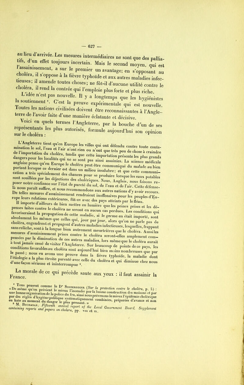 S^nnaSVf0;168 meSUr6S intermédiaireS 116 SOnt des pallia- tifs, dun effet toujours incertain. Mais le second moyen oui est l assaimssement, a sur le premier un avantage; en s’opposant au choiera, il s oppose a la fièvre typhoïde et aux autres maladies infec- tieuses; il amende toutes choses; ne fût-il d’aucune utilité contre le choiera, il rend la contrée qui l’emploie plus forte et plus riche Lideen est pas nouvelle. Il y a longtemps que les hygiénistes a soutiennent . G est la preuve expérimentale qui est nouvelle. Toutes les nations civilisées doivent être reconnaissantes à l'Angle- terre de 1 avoir faite d’une manière éclatante et décisive JrZVVf* !ermeS ]’AnSleterre’ Par la bouche d'un de ses JHS: P aU‘°riSéS’ f°rmUle aUJ0Urd'hui son °P™° mi^tXZ S»ÏSrEZ“i»'i“eS.',',i,0‘ dé?“d ■•tïIH* ZLTpZZlT T1 ■“ *pureté du ■** *•« A. ràir. cT nous parait suffire, et nous recommandons aux autres nations d’y avoir recours De telles mesures d assainissement rendraient inoflensives pour les peuples d’Eu ' TSSt exTrs’ fût-ce avec de.s 1 eS mesurera - ^ ““ autrement meurtrières que le choléra. Aussi les WoZiaTJ T™, “m ^ d,n! ‘‘ fiê™ 1. maladie dent Æ !^r:zre“.“lu du c“ra * ^ — Franc™”816 ^ “ qU‘ P‘'éoMe SaUte aux yeuï : ü faul assa!nir la «DeSip?0er;s (Sur, it ^ b p. 5) : une bonne organisation de la police du feu^f *6 ^ ^ ^onne constmction des maisons et par par des règles d’hyo-iènemiblmnft w r ’ 1-nS1 nousPreven<>ns le mieux l’épidémie cholérique «U» “binte’ F4p,ré“ d'*v““ “ “ containing repZts'anfpapen oTchoUra^pp. °/iifet fx^ Government Board’ Supplément