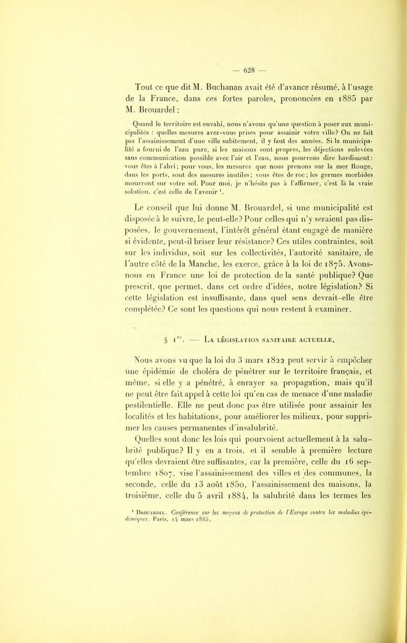 Tout ce que dit M. Buchanan avait été d’avance résumé, à l’usage de la France, dans ces fortes paroles, prononcées en x885 par M. Brouardel : Quand le territoire est envahi, nous n’avons qu’une question à poser aux muni- cipalités : quelles mesures avez-vous prises pour assainir votre ville? On ne fait pas l’assainissement d’une ville subitement, il y faut des années. Si la municipa- lité a fourni de l’eau pure, si les maisons sont propres, les déjections enlevées sans communication possible avec l’air et l’eau, nous pourrons dire hardiment : vous êtes à l’abri ; pour vous, les mesures que nous prenons sur la mer Rouge, dans les ports, sont des mesures inutiles; vous êtes de roc; les germes morbides mourront sur votre sol. Pour moi, je n’hésite pas à l’affirmer, c’est là la vraie solution, c’est celle de l’avenir '. Le conseil que lui donne M. Brouardel, si une municipalité est disposée à le suivre, le peut-elle? Pour celles qui n’y seraient pas dis- posées, le gouvernement, l’intérêt général étant engagé de manière si évidente, peut-il briser leur résistance? Ces utiles contraintes, soit sur les individus, soit sur les collectivités, l’autorité sanitaire, de l’autre côté de la Manche, les exerce, grâce à la loi de 1875. Avons- nous en France une loi de protection de la santé publique? Que prescrit, que permet, dans cet ordre d’idées, notre législation? Si cette législation est insuffisante, dans quel sens devrait-elle être complétée? Ce sont les questions qui nous restent à examiner. § 1. — La législation sanitaire actuelle. Nous avons vu que la loi du 3 mars 1822 peut servir à empêcher une épidémie de choléra de pénétrer sur le territoire français, et même, si elle y a pénétré, à enrayer sa propagation, mais qu’il ne peut être fait appel à cette loi qu’en cas de menace d’une maladie pestilentielle. Elle ne peut donc pas être utilisée pour assainir les localités et les habitations, pour améliorer les milieux, pour suppri- mer les causes permanentes d’insalubrité. Quelles sont donc les lois qui pourvoient actuellement à la salu- brité publique? Il y en a trois, et il semble à première lecture qu’elles devraient être suffisantes, car la première, celle du 16 sep- tembre 1807, vise l’assainissement des villes et'des communes, la seconde, celle du i3 août i85o, l’assainissement des maisons, la troisième, celle du 5 avril i884, la salubrité dans les termes les ' Brouardel . Conférence sur les moyens de protection de l’Europe contre les maladies épi- démiques. Paris, 14 mars i885.