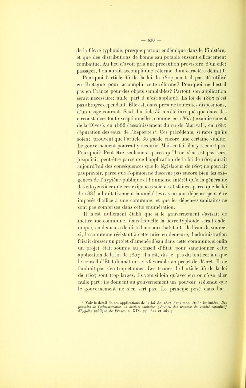 de la fièvre typhoïde, presque partout endémique dans le Finistère, et que des distributions de bonne eau potable eussent efficacement combattue. Au lieu d’avoir pris une précaution provisoire, d’un effet passager, l’on aurait accompli une réforme d’un caractère définitif. Pourquoi l’article 35 de la loi de 1807 n’a-t-il pas été utilisé en Bretagne pour accomplir cette réforme? Pourquoi ne l’est-il pas en France pour des objets semblables? Partout son application serait nécessaire; nulle part il n’est appliqué. La loi de 1807 n’est pas abrogée cependant. Elle est, dans presque toutes ses dispositions, d’un usage courant. Seul, l’article 35 n’a été invoqué que dans des circonstances tout exceptionnelles, comme en i863 (assainissement delà Dives), en 1866 (assainissement du ru de Marival), en 1887 (épuration des eaux de l’Espierre)1. Ces précédents, si rares qu’ils soient, prouvent que l’article 35 garde encore une certaine vitalité. Le gouvernement pourrait y recourir. Mais en fait il n’y recourt pas. Pourquoi? Peut-être seulement parce qu’il ne s’en est pas servi jusqu’ici; peut-être parce que l’application de la loi de 1807 aurait aujourd’hui des conséquences que le législateur de 1807 ne pouvait pas prévoir, parce que l’opinion ne discerne pas encore bien les exi- gences de l’hygiène publique et l’immense intérêt qu’a la généralité des citoyens à ce que ces exigences soient satisfaites, parce que la loi de i884 a limitativement énuméré les cas où une dépense peut être imposée d’office à une commune, et que les dépenses sanitaires ne sont pas comprises dans cette énumération. Il n’est nullement établi que si le gouvernement s’avisait de mettre une commune, dans laquelle la fièvre typhoïde serait endé- mique, en demeure de distribuer aux habitants de l’eau de source, si, la commune résistant à cette mise en demeure, l’administration faisait dresser un projet d’amenée d’eau dans cette commune, si enfin un projet était soumis au conseil d’État pour sanctionner cette application de la loi de 1807, il n’est, dis-je, pas du tout certain que le conseil d’État donnât un avis favorable au projet de décret. Il ne faudrait pas s’en trop étonner. Les termes de l’article 35 de la loi de 1807 sont trop larges. Ils vont si loin qu’avec eux on n’ose aller nulle part ; ils donnent au gouvernement un pouvoir si étendu que le gouvernement ne s’en sert pas. Le principe posé dans l’ar- 1 Voirie détail de ces applications de la loi de 1807 dans mon étude intitulée: Des pouvoirs de l'administration en matière sanitaire. ( Recueil des travaux du comité consultatif d'hygiène publique de France, t. XIX. pp. 322 et suiv.)