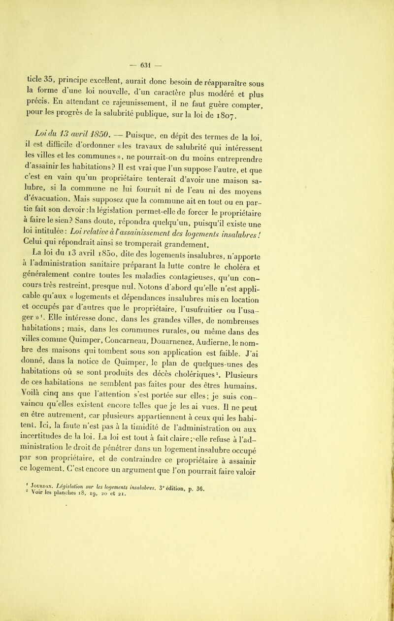 ticle 35, principe excellent, aurait donc besoin de réapparaître sous la forme d’une loi nouvelle, d’un caractère plus modéré et plus précis. En attendant ce rajeunissement, il ne faut guère compter, pour les progrès de la salubrité publique, sur la loi de 1807. Loi du 13 avril 1850. — Puisque, en dépit des termes de la loi, il est difficile d’ordonner aies travaux de salubrité qui intéressent les villes et les communes», ne pourrait-on du moins entreprendre d assainir les habitations? Il est vrai que l’un suppose l’autre, et que c’est en vain qu’un propriétaire tenterait d’avoir une maison sa- lubre, si la commune ne lui fournit ni de l'eau ni des moyens d évacuation. Mais supposez que la commune ait en tout ou en par- tie fait son devoir :1a législation permet-elle de forcer le propriétaire à faire le sien? Sans doute, répondra quelqu’un, puisqu’il existe une loi intitulée: Loi relative al assainissement des logements insalubres ! Celui qui répondrait ainsi se tromperait grandement. La loi du i3 avril i85o, dite des logements insalubres, n’apporte a 1 administration sanitaire préparant la lutte contre le choléra et généralement contre toutes les maladies contagieuses, qu’un con- cours très restreint, presque nul. Notons d’abord qu’elle n’est appli- cable qu’aux « logements et dépendances insalubres mis en location et occupés par d’autres que le propriétaire, l’usufruitier ou l’usa- ger »’. Elle intéresse donc, dans les grandes villes, de nombreuses habitations ; mais, dans les communes rurales, ou même dans des villes comme Quimper, Concarneau, Douarnenez, Audierne, le nom- bre des maisons qui tombent sous son application est faible. J’ai donné, dans la notice de Quimper, le plan de quelques-unes des habitations où se sont produits des décès cholériques2. Plusieurs de ces habitations ne semblent pas faites pour des êtres humains. Voilà cinq ans que l’attention s’est portée sur elles; je suis con- vaincu qu elles existent encore telles que je les ai vues. Il ne peut en être autrement, car plusieurs appartiennent à ceux qui les habi- tent. Ici, la faute n’est pas à la timidité de l’administration ou aux incertitudes de la loi. La loi est tout à fait claire -elle refuse à l’ad- mimstration le droit de pénétrer dans un logement insalubre occupé par son propriétaire, et de contraindre ce propriétaire à assainir ce logement. C’est encore un argument que l’on pourrait faire valoir ! ^u.RDAN- Législation sur les logements insalubres, 3° édition, p 36. Voir les planches 18, 19, 20 et 21. » r- •