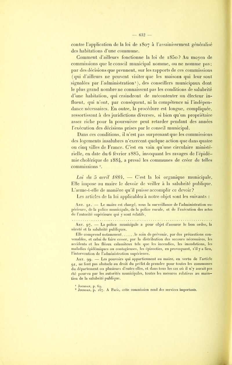 contre l’application de la loi de 1807 à l’assainissement généralisé des habitations d’une commune. Comment d’ailleurs fonctionne la loi de i85o? Au moyen de commissions que le conseil municipal nomme, ou ne nomme pas; par des décisions que prennent, sur les rapports de ces commissions ( qui d’ailleurs ne peuvent visiter que les maisons qui leur sont signalées par l’administration1), des conseillers municipaux dont le plus grand nombre ne connaissent pas les conditions de salubrité d’une habitation, qui craindront de mécontenter un électeur in- fluent, qui n’ont, par conséquent, ni la compétence ni l’indépen- dance nécessaires. En outre, la procédure est longue, compliquée, ressortissant à des juridictions diverses, si bien qu’un propriétaire assez riche pour la poursuivre peut retarder pendant des années l’exécution des décisions prises par le conseil municipal. Dans ces conditions, il n’est pas surprenant que les commissions des logements insalubres n’exercent quelque action que dans quatre ou cinq villes de France. C’est en vain qu’une circulaire ministé- rielle, en date du 6 février i885, invoquant les ravages de l’épidé- mie cholérique de i884, a pressé les communes de créer de telles commissions 2. Loi du 5 avril 188U. — C’est la loi organique municipale. Elle impose au maire le devoir de veiller à la salubrité publique. L’arme-t-elle de manière qu’il puisse accomplir ce devoir? Les articles de la loi applicables à notre objet sont les suivants : Art. 91. — Le maire est chargé, sous la surveillance de l’administration su- périeure, de la police municipale, de la police rurale, et de l’exécution des actes de l’autorité supérieure qui y sont relatifs. Art. 97. — La police municipale a pour objet d’assurer le bon ordre, la sûreté et la salubrité publiques. Elle comprend notamment le soin de prévenir, par des précautions con- venables, et celui de faire cesser, par la distribution des secours nécessaires, les accidents et les fléaux calamiteux tels que les incendies, les inondations, les maladies épidémiques ou contagieuses, les épizooties, en provoquant, s’il y a lieu, l’intervention de l’administration supérieure. Art. 99. — Les pouvoirs qui appartiennent au maire, en vertu de l’article 91, ne font pas obstacle au droit du préfet de prendre pour toutes les communes du département ou plusieurs d’entre elles, et dans tous les cas où il n’y aurait pas été pourvu par les autorités municipales, toutes les mesures relatives au main- tien de la salubrité publique. 1 Jourdan, p. 6g. 2 Jourdan, p. 167. A Paris, cette commission rend des services importants.