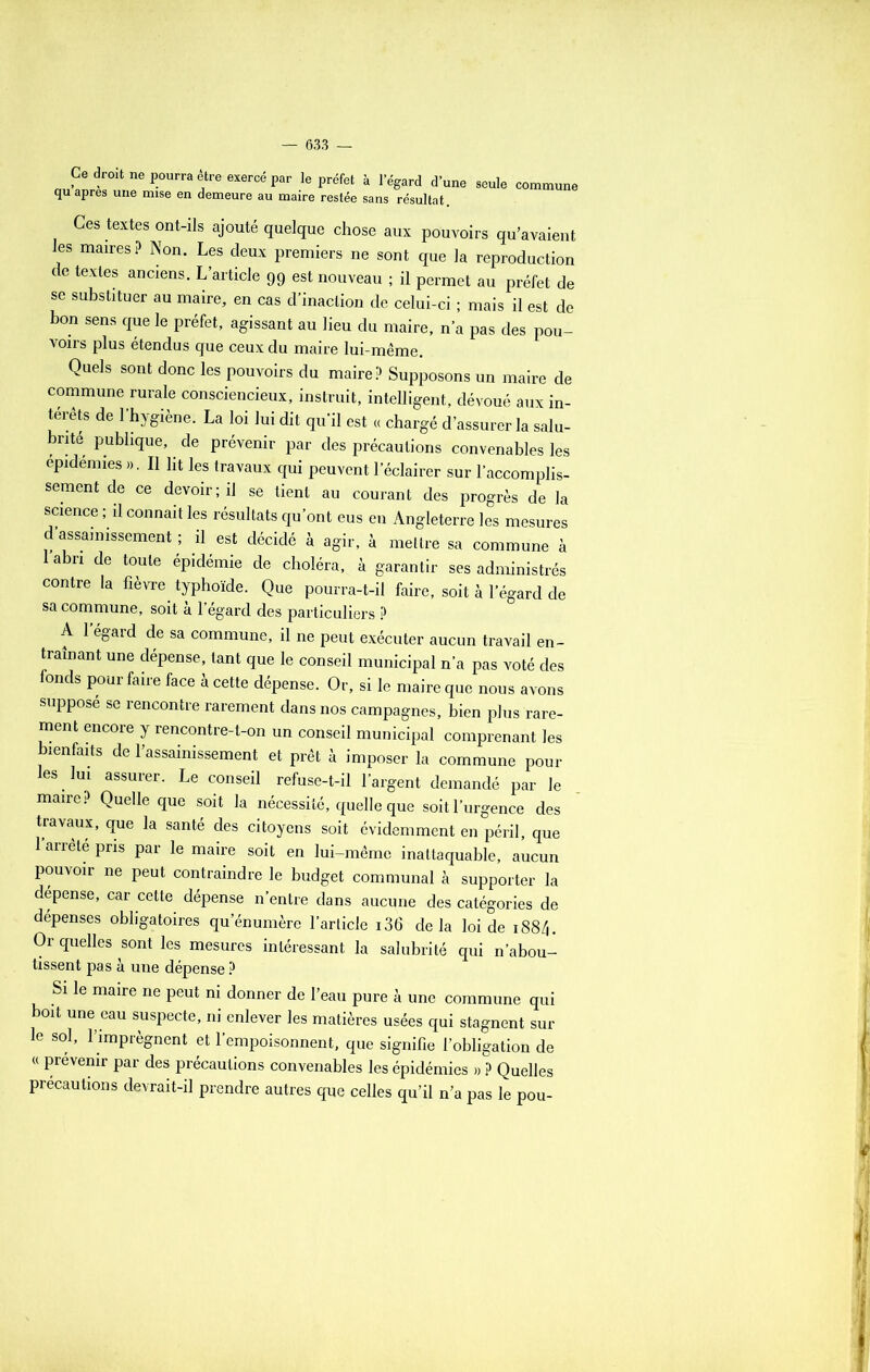 Ce droit ne pourra être exercé par le préfet à 1 egard d’une seule commune qu apres une mise en demeure au maire restée sans résultat. Ces textes ont-ils ajouté quelque chose aux pouvoirs qu’avaient les maires ? Non. Les deux premiers ne sont que la reproduction de textes anciens. L’article 99 est nouveau ; il permet au préfet de se substituer au maire, en cas d’inaction de celui-ci ; mais il est de bon sens que le préfet, agissant au lieu du maire, n’a pas des pou- voirs plus étendus que ceux du maire lui-même. Quels sont donc les pouvoirs du maire? Supposons un maire de commune rurale consciencieux, instruit, intelligent, dévoué aux in- térêts de l’hygiène. La loi lui dit qu’il est « chargé d’assurer la salu- brité publique, de prévenir par des précautions convenables les épidémies ». Il ht les travaux qui peuvent l’éclairer sur l’accomplis- sement de ce devoir; il se tient au courant des progrès de la science ; il connaît les résultats qu’ont eus en Angleterre les mesures d’assainissement ; il est décidé à agir, à mettre sa commune à labn de toute épidémie de choléra, à garantir ses administrés contre la fièvre typhoïde. Que pourra-t-il faire, soit à l’égard de sa commune, soit à l’égard des particuliers ? A 1 égard de sa commune, il ne peut exécuter aucun travail en- traînant une dépense, tant que le conseil municipal n’a pas voté des fonds pour faire face à cette dépense. Or, si le maire que nous avons suppose se rencontre rarement dans nos campagnes, bien plus rare- ment encore y rencontre-t-on un conseil municipal comprenant les bienfaits de l’assainissement et prêt à imposer la commune pour les lui assurer. Le conseil refuse-t-il l’argent demandé par le maire? Quelle que soit la nécessité, quelle que soit l’urgence des travaux, que la santé des citoyens soit évidemment en péril, que 1 arrête pris par le maire soit en lui-même inattaquable, aucun pouvoir ne peut contraindre le budget communal à supporter la dépense, car cette dépense n’entre dans aucune des catégories de dépenses obligatoires qu’énumère l’article i36 delà loi de 1884. Or quelles sont les mesures intéressant la salubrité qui n’abou- tissent pas à une dépense ? Si le maire ne peut ni donner de l’eau pure à une commune qui boit une eau suspecte, ni enlever les matières usées qui stagnent sur le sol, l’imprègnent et l’empoisonnent, que signifie l’obligation de « prévenir par des précautions convenables les épidémies » ? Quelles précautions devrait-il prendre autres que celles qu’il n’a pas le pou-