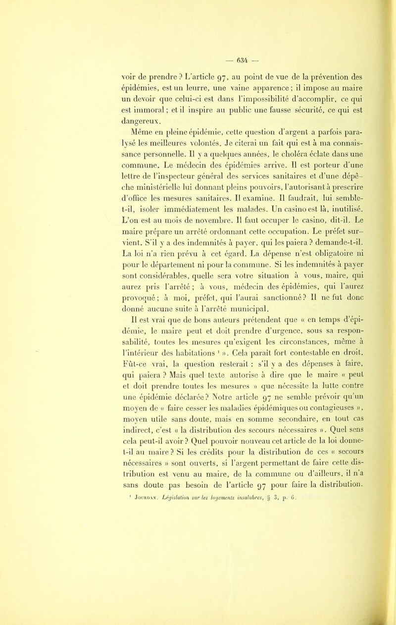 voir de prendre P L’article 97, au point de vue de la prévention des épidémies, est un leurre, une vaine apparence ; il impose au maire un devoir que celui-ci est dans l’impossibilité d’accomplir, ce qui est immoral ; et il inspire au public une fausse sécurité, ce qui est dangereux. Même en pleine épidémie, cette question d’argent a parfois para- lysé les meilleures volontés. Je citerai un fait qui est à ma connais- sance personnelle. Il y a quelques années, le choléra éclate dans une commune. Le médecin des épidémies arrive. Il est porteur d’une lettre de l’inspecteur général des services sanitaires et d’une dépê- che ministérielle lui donnant pleins pouvoirs, l’autorisant à prescrire d’office les mesures sanitaires. Il examine. Il faudrait, lui semble- t-il, isoler immédiatement les malades. Un casino est là, inutilisé. L’on est au mois de novembre. Il faut occuper le casino, dit-il. Le maire prépare un arrêté ordonnant cette occupation. Le préfet sur- vient. S’il y a des indemnités à payer, qui les paiera ? demande-t-il. La loi n’a rien prévu à cet égard. La dépense n’est obligatoire ni pour le département ni pour la commune. Si les indemnités à payer sont considérables, quelle sera votre situation à vous, maire, qui aurez pris l’arrêté ; à vous, médecin des épidémies, qui l’aurez provoqué ; à moi, préfet, qui l’aurai sanctionné P II ne fut donc donné aucune suite à l'arrêté municipal. Il est vrai que de bons auteurs prétendent que « en temps d’épi- démie, le maire peut et doit prendre d’urgence, sous sa respon- sabilité, toutes les mesures qu’exigent les circonstances, même à l’intérieur des habitations 1 ». Cela paraît fort contestable en droit. Fût-ce vrai, la question resterait : s’il y a des dépenses à faire, qui paiera? Mais quel texte autorise à dire que le maire « peut et doit prendre toutes les mesures » que nécessite la lutte contre une épidémie déclarée ? Notre article 97 ne semble prévoir qu’un moyen de « faire cesser les maladies épidémiques ou contagieuses », moyen utile sans doute, mais en somme secondaire, en tout cas indirect, c’est « la distribution des secours nécessaires ». Quel sens cela peut-il avoir ? Quel pouvoir nouveau cet article de la loi donne- t-il au maire ? Si les crédits pour la distribution de ces « secours nécessaires » sont ouverts, si l’argent permettant de faire cette dis- tribution est venu au maire, de la commune ou d’ailleurs, il n’a sans doute pas besoin de l’article 97 pour faire la distribution. 1 Jourdan. Législation sur les logements insalubres, § 3, p. 6.
