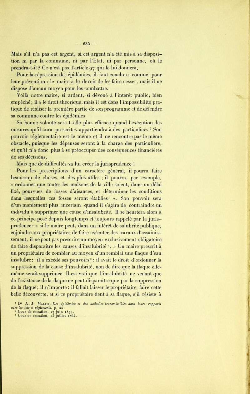 Mais s’il n’a pas cet argent, si cet argent n’a été mis à sa disposi- tion ni par la commune, ni par l’État, ni par personne, où le prendra-t-il ? Ce n’est pas l’article 97 qui le lui donnera. Pour la répression des épidémies, il faut conclure comme pour leur prévention : le maire a le devoir de les faire cesser, mais il ne dispose d’aucun moyen pour les combattre. Yoilà notre maire, si ardent, si dévoué à l’intérêt public, bien empêché ; il a le droit théorique, mais il est dans l’impossibilité pra- tique de réaliser la première partie de son programme et de défendre sa commune contre les épidémies. Sa bonne volonté sera-t-elle plus efficace quand l’exécution des mesures qu’il aura prescrites appartiendra à des particuliers ? Son pouvoir réglementaire est le même et il ne rencontre pas le même obstacle, puisque les dépenses seront à la charge des particuliers, et qu’il n’a donc plus à se préoccuper des conséquences financières de ses décisions. Mais que de difficultés va lui créer la jurisprudence ! Pour les prescriptions d’un caractère général, il pourra faire beaucoup de choses, et des plus utiles ; il pourra, par exemple, « ordonner que toutes les maisons de la ville soient, dans un délai fixé, pourvues de fosses d’aisances, et déterminer les conditions dans lesquelles ces fosses seront établies 1 ». Sou pouvoir sera d’un maniement plus incertain quand il s’agira de contraindre un individu à supprimer une cause d’insalubrité. Il se heurtera alors à ce principe posé depuis longtemps et toujours rappelé par la juris- prudence: « si le maire peut, dans un intérêt de salubrité publique, enjoindre aux propriétaires de faire exécuter des travaux d’assainis- sement, il ne peut pas prescrire un moyen exclusivement obligatoire de faire disparaître les causes d’insalubrité 2. » Un maire prescrit à un propriétaire de combler au moyen d’un remblai une flaque d’eau insalubre ; il a excédé ses pouvoirs3 : il avait le droit d’ordonner la suppression de la cause d’insalubrité, non de dire que la flaque elle- même serait supprimée. Il est vrai que l’insalubrité ne venant que de l’existence de la flaque ne peut disparaître que par la suppression de la flaque ; il n’importe : il fallait laisser le propriétaire faire celte belle découverte, et si ce propriétaire tient à sa flaque, s’il résiste à 1 Dr A.-J. Martin. Des épidémies et des maladies transmissibles dans leurs rapports avec les lois et règlements, p. kk. a Cour de cassation, 37 juin 1879. 3 Cour de cassation, 2 3 juillet 1864.