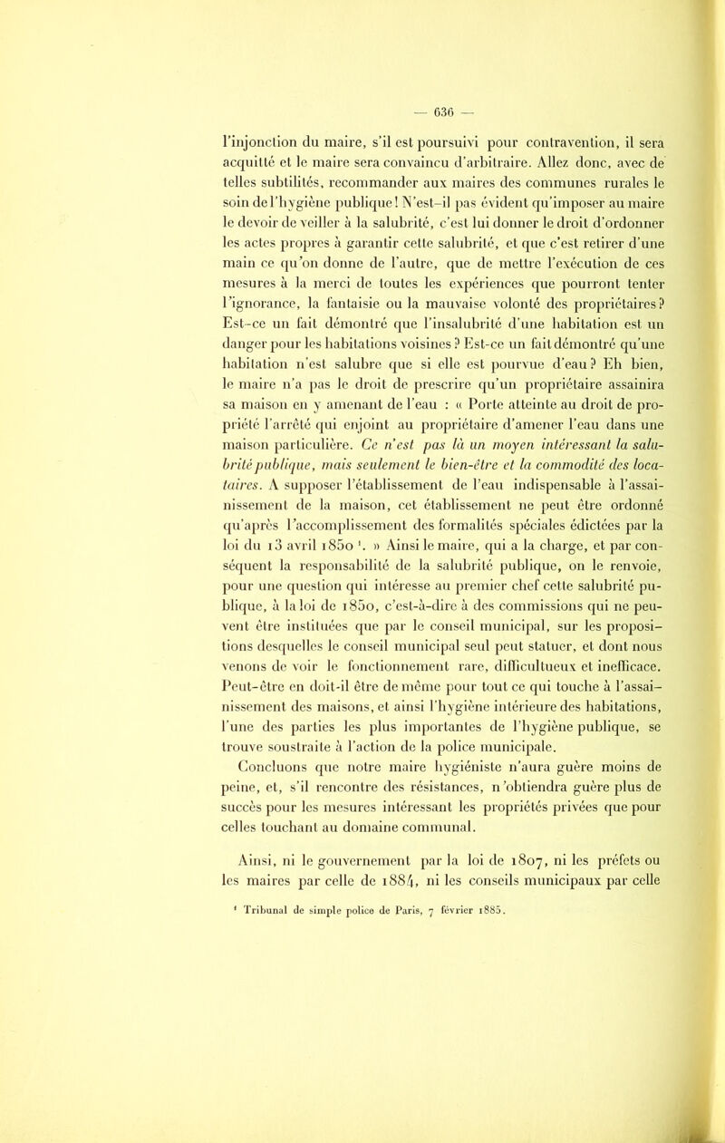 l’injonction du maire, s’il est poursuivi pour contravention, il sera acquitté et le maire sera convaincu d’arbitraire. Allez donc, avec de telles subtilités, recommander aux maires des communes rurales le soin del’hygiène publique! N’est-il pas évident qu’imposer au maire le devoir de veiller à la salubrité, c’est lui donner le droit d’ordonner les actes propres à garantir cette salubrité, et que c’est retirer d’une main ce qu'on donne de l’autre, que de mettre l’exécution de ces mesures à la merci de toutes les expériences que pourront tenter l’ignorance, la fantaisie ou la mauvaise volonté des propriétaires ? Est-ce un fait démontré que l’insalubrité d’une habitation est un danger pour les habitations voisines P Est-ce un fait démontré qu’une habitation n’est salubre que si elle est pourvue d’eau? Eh bien, le maire n’a pas le droit de prescrire qu’un propriétaire assainira sa maison en y amenant de l’eau : « Porte atteinte au droit de pro- priété l’arrêté qui enjoint au propriétaire d’amener l’eau dans une maison particulière. Ce nest pas là un moyen intéressant la salu- brité publique, mais seulement le bien-être et la commodité des loca- taires. A supposer l’établissement de l’eau indispensable à l’assai- nissement de la maison, cet établissement ne peut être ordonné qu’après l’accomplissement des formalités spéciales édictées par la loi du i3 avril i85o l. » Ainsi le maire, qui a la charge, et par con- séquent la responsabilité de la salubrité publique, on le renvoie, pour une question qui intéresse au premier chef cette salubrité pu- blique, à la loi de i85o, c’est-à-dire à des commissions qui ne peu- vent être instituées que par le conseil municipal, sur les proposi- tions desquelles le conseil municipal seul peut statuer, et dont nous venons de voir le fonctionnement rare, difïicultueux et inefficace. Peut-être en doit-il être de même pour tout ce qui touche à l’assai- nissement des maisons, et ainsi l’hygiène intérieure des habitations, l’une des parties les plus importantes de l’hygiène publique, se trouve soustraite à l’action de la police municipale. Concluons que notre maire hygiéniste n’aura guère moins de peine, et, s’il rencontre des résistances, n’obtiendra guère plus de succès pour les mesures intéressant les propriétés privées que pour celles touchant au domaine communal. Ainsi, ni le gouvernement par la loi de 1807, ni les préfets ou les maires par celle de i884, ni les conseils municipaux par celle * Tribunal de simple police de Paris, 7 février i885.