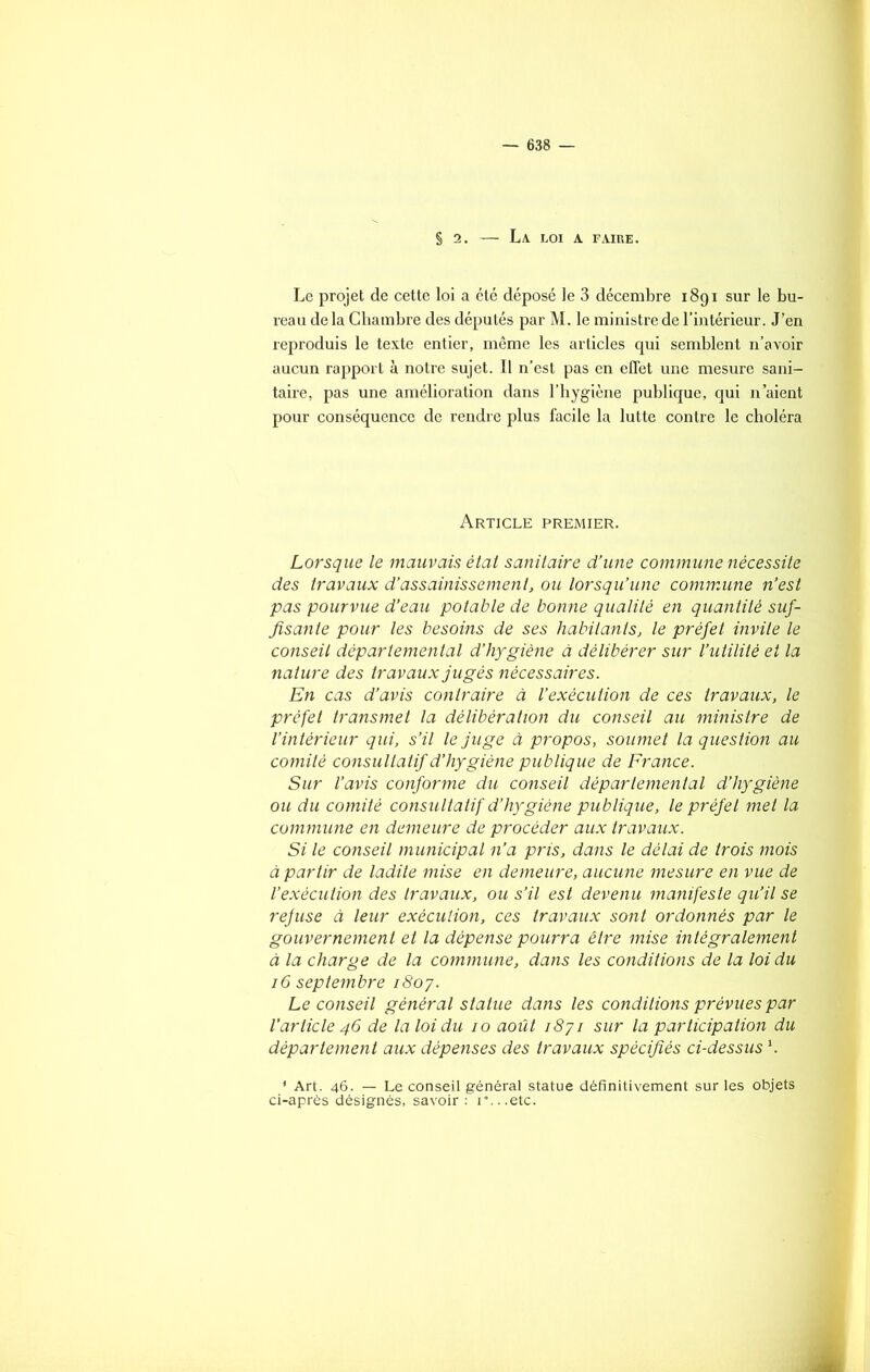§ 2. La LOI A FAIRE. Le projet de cette loi a été déposé le 3 décembre 1891 sur le bu- reau de la Chambre des députés par M. le ministre de l’intérieur. J’en reproduis le texte entier, même les articles qui semblent n’avoir aucun rapport à notre sujet. Il n’est pas en effet une mesure sani- taire, pas une amélioration dans l’hygiène publique, qui n’aient pour conséquence de rendre plus facile la lutte contre le choléra Article premier. Lorsque le mauvais état sanitaire d’une commune nécessite des travaux d’assainissement, ou lorsqu’une commune n’est pas pourvue d’eau potable de bonne qualité en quantité suf- fisante pour les besoins de ses habitants, le préfet invite le conseil départemental d’hygiène à délibérer sur l’utilité et la nature des travaux jugés nécessaires. En cas d’avis contraire à l’exécution de ces travaux, le préfet transmet la délibération du conseil au ministre de l’intérieur qui, s’il le juge à propos, soumet la question au comité consultatif d’hygiène publique de France. Sur l’avis conforme du conseil départemental d’hygiène ou du comité consultatif d’hygiène publique, le préfel met la commune en demeure de procéder aux travaux. Si le conseil municipal n’a pris, dans le délai de trois mois à partir de ladite mise en demeure, aucune mesure en vue de l’exécution des travaux, ou s’il est devenu manifeste qu’il se refuse à leur exécution, ces travaux sont ordonnés par le gouvernement et la dépense pourra être mise intégralement à la charge de la commune, dans les conditions de la loi du 16 septembre 1807. Le conseil général statue dans les conditions prévues par l’article 46 de la loi du 10 août 1871 sur la participation du département aux dépenses des travaux spécifiés ci-dessus1. 1 Art. 46. — Le conseil général statue définitivement sur les objets ci-après désignés, savoir: r...etc.