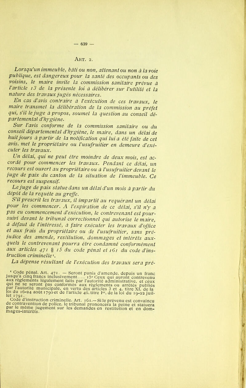 Art. 2. Lorsqu’un immeuble, bâti ou non, attenant ou non à la voie publique, est dangereux pour la santé des occupants ou des voisins, le maire invite la commission sanitaire prévue à l’article i3 de la présente loi à délibérer sur l’utilité et la nature des travaux jugés nécessaires. En cas d’avis contraire à l'exécution de ces travaux, le maire transmet la délibération de la commission au préfet qui, s’il le juge à propos, soumet la question au conseil dé- partemental d’hygiène. Sur l’avis conforme de la commission sanitaire ou du conseil départemental d’hygiène, le maire, dans un délai de huit jours à partir de la notification qui lui a été faite de cet avis, met le propriétaire ou l’usufruitier en demeure d’exé- cuter les travaux. Un délai, qui ne peut être moindre de deux mois, est ac- cordé pour commencer les travaux. Pendant ce délai, un recours est ouvert au propriétaire ou à l’usufruitier devant le juge de paix du canton de la situation de l’immeuble. Ce recours est suspensif. Le juge de paix statue dans un délai d’un mois à partir du dépôt de la requête au greffe. S’il prescrit les travaux, il impartit au requérant un délai pour les commencer. A l’expiration de ce délai, s’il n’y a pas eu commencement d’exécution, le contrevenant est pour- suivi devant le tribunal correctionnel qui autorise le maire, à défaut de l’intéressé, à faire exécuter les travaux d’office et aux frais du propriétaire ou de l’usufruitier, sans pré- judice des amende, restitution, dommages et intérêts aux- quels le contrevenant pourra être condamné conformément aux articles 471 § i5 du code pénal et 161 du code d’ins- truction criminelle'. La dépense résultant de l’exécution des travaux sera pré- 1 Code pénal. Art. 471. — Seront punis d’amende, depuis un franc jusqu a cinq francs inclusivement— i5°Ceux qui auront contrevenu aux reglements légalement faits par l’autorité administrative, et ceux qui ne se seront pas conformés aux règlements ou arrêtés publiés par 1 autorité municipale, en vertu des articles 3 et 4, titre XI, de la loi du 16-24 août 1790 et de l’article 46, titre Ier, de la loi du iq-22 juil- let 1791. ^ j Code d’instruction criminelle. Art. 161.— Si le prévenu est convaincu de contravention de police, le tribunal prononcera la peine et statuera par le meme jugement sur les demandes en restitution et en dom- mages-intérêts.