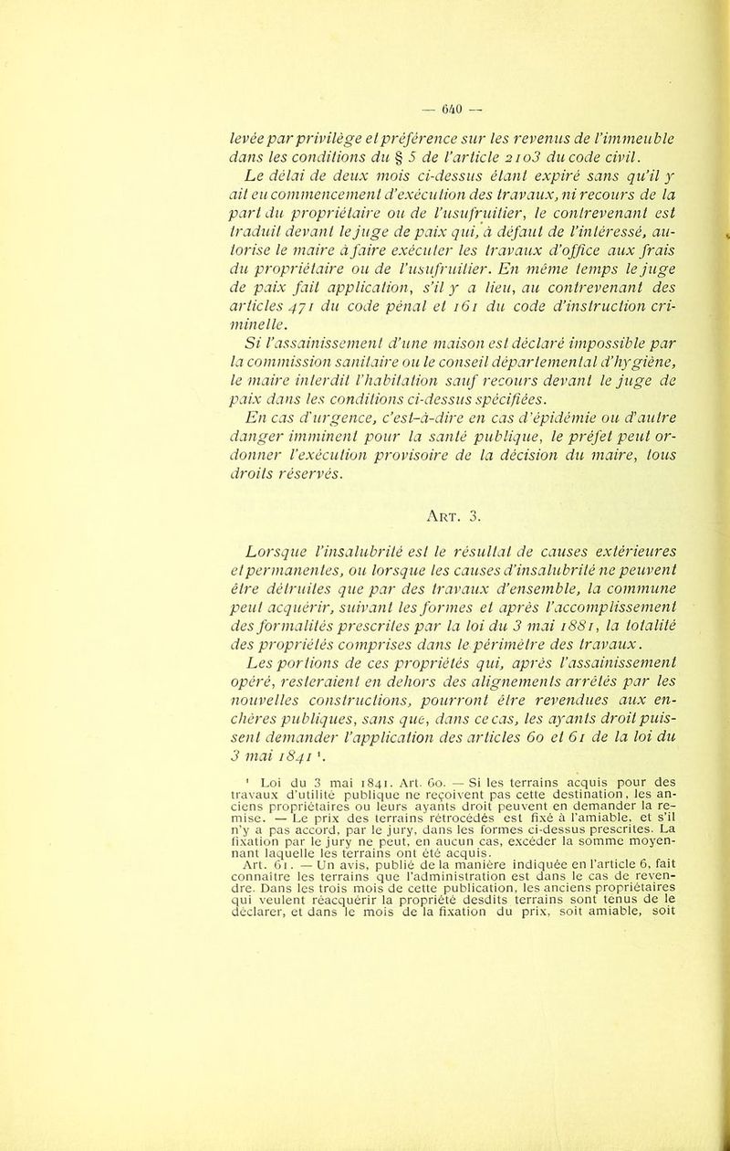 levée par privilège etpréférence sur les revenus de l’immeuble dans les conditions du % 5 de l’article 2io3 du code civil. Le délai de deux mois ci-dessus étant expiré sans qu’il y ait eu commencement d’exécution des travaux, ni recours de la part du propriétaire ou de l’usufruitier, le contrevenant est traduit devant le juge de paix qui, à défaut de l’intéressé, au- torise le maire à faire exécuter les travaux d’office aux frais du propriétaire ou de l’usufruitier. En même temps le juge de paix fait application, s’il y a lieu, au contrevenant des articles 471 du code pénal et 161 du code d’instruction cri- minelle. Si l’assainissement d’une maison est déclaré impossible par la commission sanitaire ou le conseil départemental d’hygiène, le maire interdit l’habitation sauf recours devant le juge de paix dans les conditions ci-dessus spécifiées. En cas d'urgence, c’est-à-dire en cas d’épidémie ou d'autre danger imminent pour la santé publique, le préfet peut or- donner l’exécution provisoire de la décision du maire, tous droits réservés. Art. 3. Lorsque l’insalubrité est le résultat de causes extérieures et permanentes, ou lorsque les causes d’insalubrité ne peuvent être détruites que par des travaux d’ensemble, la commune peut acquérir, suivant les formes et après l’accomplissement des formalités prescrites par la loi du 3 mai 1881, la totalité des propriétés comprises dans le périmètre des travaux. Les portions de ces propriétés qui, après l’assainissement opéré, resteraient en dehors des alignements arrêtés par les nouvelles constructions, pourront être revendues aux en- chères publiques, sans que, dans ce cas, les ayants droit puis- sent demander l’application des articles 60 et 61 de la loi du 3 mai 1841 '. ' Loi du 3 mai 1841. Art. 60. — Si les terrains acquis pour des travaux d’utilité publique ne reçoivent pas cette destination, les an- ciens propriétaires ou leurs ayants droit peuvent en demander la re- mise. — Le prix des terrains rétrocédés est fixé à l’amiable, et s’il n’y a pas accord, par le jury, dans les formes ci-dessus prescrites. La fixation par le jury ne peut, en aucun cas, excéder la somme moyen- nant laquelle les terrains ont été acquis. Art. 61. — Un avis, publié de la manière indiquée en l’article 6, fait connaître les terrains que l’administration est dans le cas de reven- dre. Dans les trois mois de cette publication, les anciens propriétaires qui veulent réacquérir la propriété desdits terrains sont tenus de le déclarer, et dans le mois de la fixation du prix, soit amiable, soit