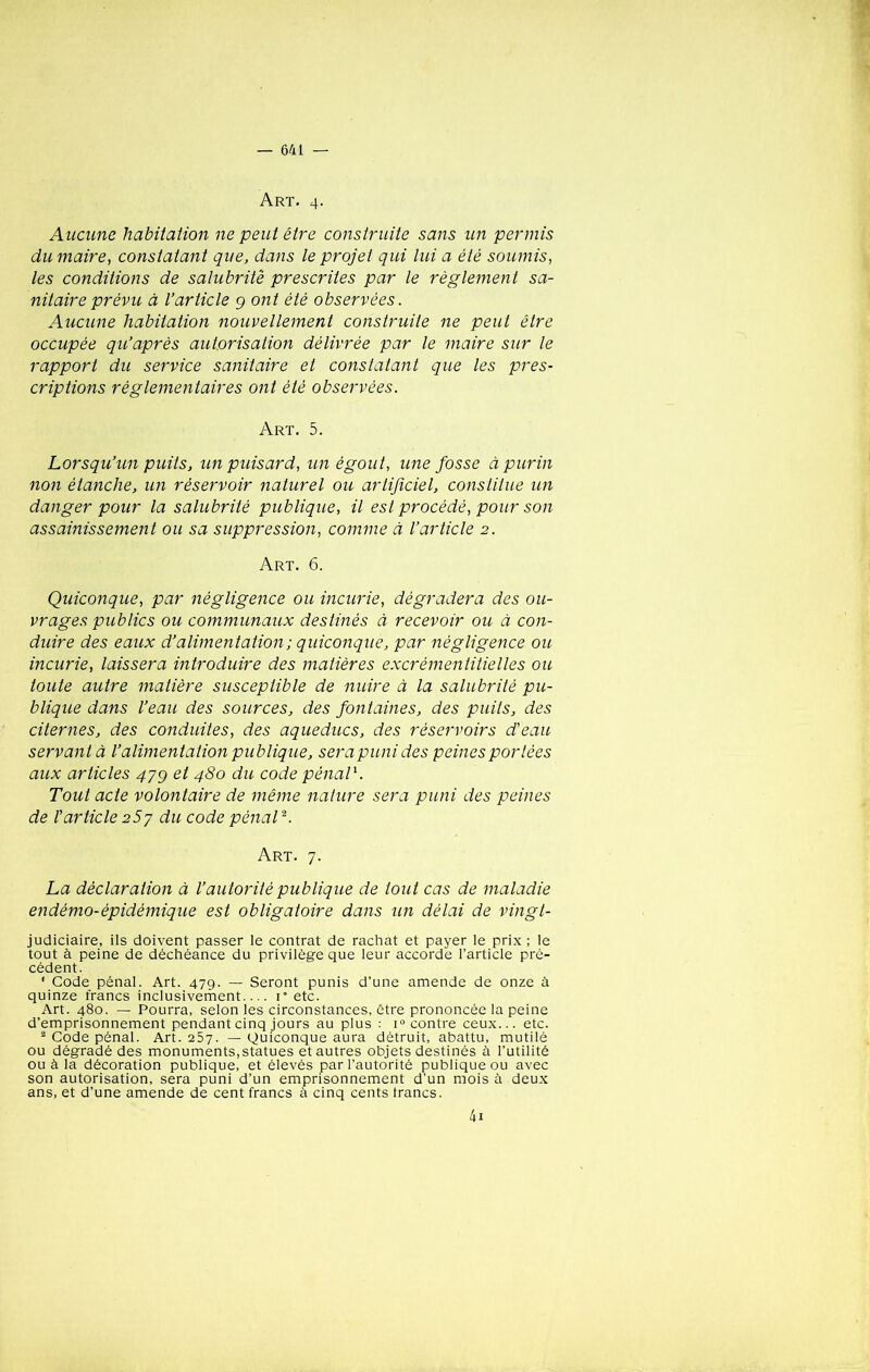 A RT. 4. Aucune habitation ne peut être construite sans un permis du maire, constatant que, dans le projet qui lui a été soumis, les conditions de salubrité prescrites par le règlement sa- nitaire prévu à l’article 9 ont été observées. Aucune habitation nouvellement construite ne peut être occupée qu’après autorisation délivrée par le maire sur le rapport du service sanitaire et constatant que les pres- criptions réglementaires ont été observées. Art. 5. Lorsqu’un puits, un puisard, un égout, une fosse à purin non étanche, un réservoir naturel ou artificiel, constitue un danger pour la salubrité publique, il est procédé, pour son assainissement ou sa suppression, comme à l’article 2. Art. 6. Quiconque, par négligence ou incurie, dégradera des ou- vrages publics ou communaux destinés à recevoir ou à con- duire des eaux d’alimentation ; quiconque, par négligence ou incurie, laissera introduire des matières excrémentitielles ou toute autre matière susceptible de nuire à la salubrité pu- blique dans l’eau des sources, des fontaines, des puits, des citernes, des conduites, des aqueducs, des réservoirs d'eau servant à l’alimentation publique, sera puni des peines portées aux articles 47g et 480 du code pénal1. Tout acte volontaire de même nature sera puni des peines de l'article 257 du code pénal2. Art. 7. La déclaration à l’autorité publique de tout cas de maladie endémo-épidémique est obligatoire dans un délai de vingt- judiciaire, ils doivent passer le contrat de rachat et payer le prix ; le tout à peine de déchéance du privilège que leur accorde l’article pré- cédent. ' Gode pénal. Art. 479. — Seront punis d’une amende de onze à quinze francs inclusivement.... i° etc. Art. 480. — Pourra, selon les circonstances, être prononcée la peine d’emprisonnement pendant cinq jours au plus : i° contre ceux... etc. 2 Code pénal. Art. 257. — Quiconque aura détruit, abattu, mutilé ou dégradé des monuments, statues et autres objets destinés à l’utilité ou à la décoration publique, et élevés par l’autorité publique ou avec son autorisation, sera puni d’un emprisonnement d'un mois à deux ans, et d’une amende de cent francs à cinq cents francs. 4: