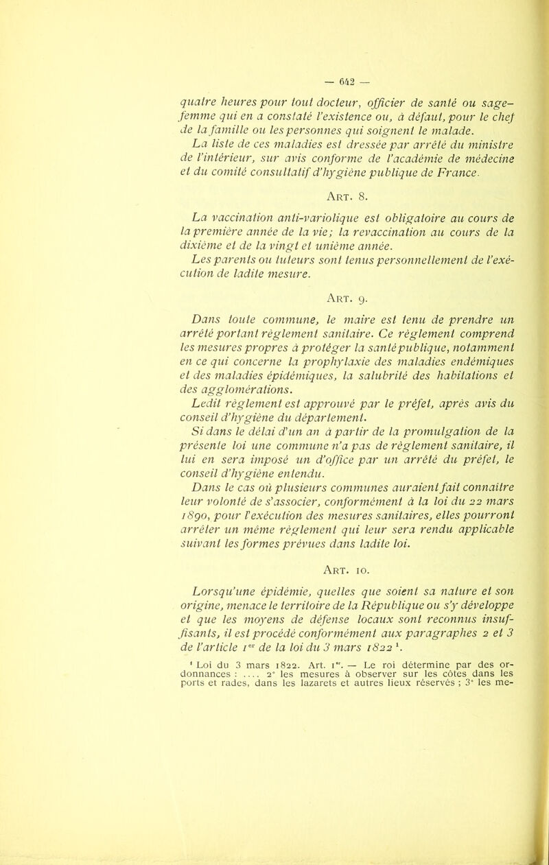 quatre heures pour tout docteur, officier de santé ou sage- femme qui en a constaté l’existence ou, à défaut, pour le chef de la famille ou, les personnes qui soignent le malade. La liste de ces maladies est dressée par arrêté du ministre de l’intérieur, sur avis conforme de l’académie de médecine et du comité consultatif d’hygiène publique de France. Art. 8. La vaccination anti-variolique est obligatoire au cours de la première année de la vie; la revaccination au cours de la dixième et de la vingt et unième année. Les parents ou tuteurs sont tenus personnellement de l’exé- cution de ladite mesure. Art. 9. Dans toute commune, le maire est tenu de prendre un arrêté portant règlement sanitaire. Ce règlement comprend les mesures propres à protéger la santé publique, notamment en ce qui concerne la prophylaxie des maladies endémiques et des maladies épidémiques, la salubrité des habitations et des agglomérations. Ledit règlement est approuvé par le préfet, après avis du conseil d’hygiène du département. Si dans le délai d’un an à partir de la promulgation de la présente loi une commune n’a pas de règlement sanitaire, il lui en sera imposé un d’office par un arrêté du préfet, le conseil d’hygiène entendu. Dans le cas où plusieurs communes auraient fait connaître leur volonté de s’associer, conformément à la loi du 22 mars iSgo, pour l'exécution des mesures sanitaires, elles pourront arrêter un même règlement qui leur sera rendu applicable suivant les formes prévues dans ladite loi. Art. 10. Lorsqu’une épidémie, quelles que soient sa nature et son origine, menace le territoire de la République ou s’y développe et que les moyens de défense locaux sont reconnus insuf- fisants, il est procédé conformément aux paragraphes 2 et 3 de l’article /er de la loi du 3 mars 1822 *. 1 Loi du 3 mars 1822. Art. 1. — Le roi détermine par des or- donnances : 2” les mesures à observer sur les côtes dans les ports et rades, dans les lazarets et autres lieux réservés ; 3° les me-