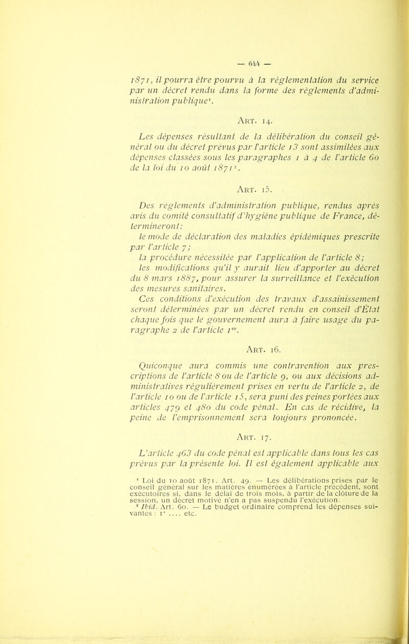 1871, il pourra être pourvu à la réglementation du service par un décret rendu, dans la forme des règlements d’admi- nistration publique Art. 14. Les dépenses résultant de la délibération du conseil gé- néral ou du décret prévus par l'article r3 sont assimilées aux dépenses classées sous les paragraphes 1 à 4 de l’article 60 de la loi du 10 août 18711 2. Art. i5. Des règlements d’administration publique, rendus après avis du comité consultatif d’hygiène publique de France, dé- termineront: le mode de déclaration des maladies épidémiques prescrite par l’article 7 ; la procédure nécessitée par l’application de l’article 8; les modifications qu’il y aurait lieu d’apporter au décret du 8 mars 1887, pour assurer la surveillance et l’exécution des mesures sanitaires. Ces conditions d’exécution des travaux d’assainissement seront déterminées par un décret rendu en conseil d’Ètat chaque fois que le gouvernement aura à faire usage du pa- ragraphe 2 de l’article /or. Art. 16. Quiconque aura commis une contravention aux pres- criptions de l’article 8 ou de l’article g, ou aux décisions ad- ministratives régulièrement prises en vertu de l’article 2, de l’article 10 ou de l’article i5, sera puni des peines portées aux articles 47g et 480 du code pénal. En cas de récidive, la peine de l’emprisonnement sera toujours prononcée. Art. 17. L’article 463 du code pénal est applicable dans tous les cas prévus par la présente loi. Il est également applicable aux 1 Loi du 10 août 1871. Art. 49. — Les délibérations prises par le conseil général sur les matières énumérées à l’article précédent, sont exécutoires si, dans le délai de trois mois, à partir de la clôture de la session, un décret motivé n’en a pas suspendu l’exécution. 2 Ibid. Art. 60. — Le budget ordinaire comprend les dépenses sui- vantes : 1” .... etc.