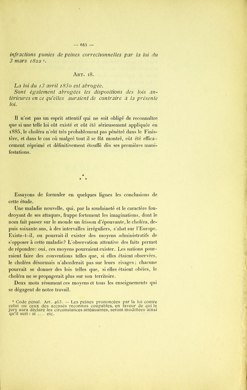 infractions punies de peines correctionnelles par la loi du 3 mars 1822 *. Art. 18. La loi du i3 avril i85o est abrogée. Sont également abrogées les dispositions des lois an- térieures en ce qu’elles auraient de contraire à la présente loi. Il n’est pas un esprit attentif qui ne soit obligé de reconnaître que si une telle loi eût existé et eût été sérieusement appliquée en i885, le choléra n’eût très probablement pas pénétré dans le Finis- tère, èt dans le cas où malgré tout il se fût montré, eût été effica- cement réprimé et définitivement étouffé dès ses premières mani- festations. Essayons de formuler en quelques lignes les conclusions de cette étude. Une maladie nouvelle, qui, par la soudaineté et le caractère fou- droyant de ses attaques, frappe fortement les imaginations, dont le nom fait passer sur le monde un frisson d’épouvante, le choléra, de- puis soixante ans, à des intervalles irréguliers, s’abat sur l’Europe. Existe-t-il, ou pourrait-il exister des moyens administratifs de s’opposer à cette maladie? L’observation attentive des faits permet de répondre: oui, ces moyens pourraient exister. Les nations pour- raient faire des conventions telles que, si elles étaient observées, le choléra désormais n’aborderait pas sur leurs rivages ; chacune pourrait se donner des lois telles que, si elles étaient obéies, le choléra ne se propagerait plus sur son territoire. Deux mots résument ces moyens et tous les enseignements qui se dégagent de notre travail. 1 Code pénal. Art. 463. — Les peines prononcées par la loi contre celui ou ceux des accusés reconnus coupables, en faveur de qui le jury aura déclaré les circonstances atténuantes, seront modifiées ainsi qu’il suit : si etc.