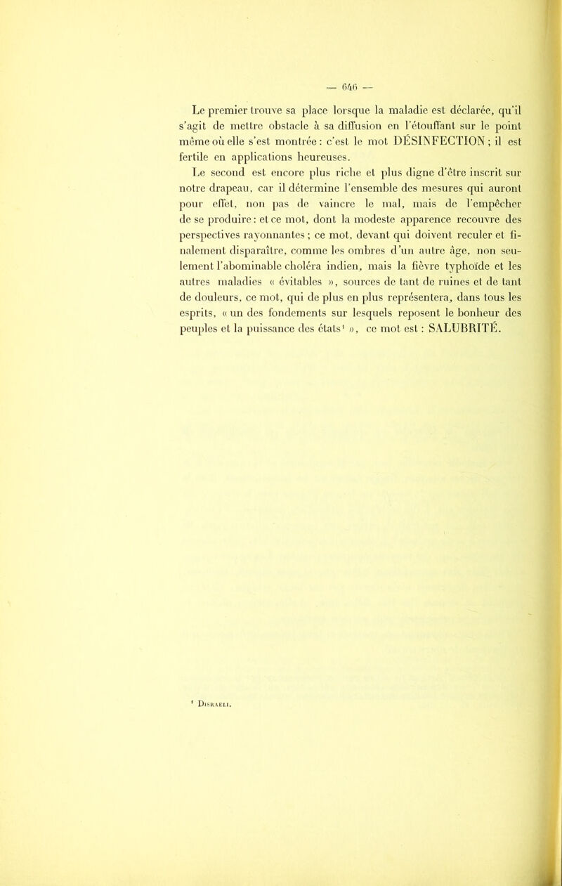 Le premier trouve sa place lorsque la maladie est déclarée, qu’il s’agit de mettre obstacle à sa diffusion en l’étouffant sur le point même où elle s’est montrée: c’est le mot DÉSINFECTION ; il est fertile en applications heureuses. Le second est encore plus riche et plus digne d’être inscrit sur notre drapeau, car il détermine l’ensemble des mesures qui auront pour effet, non pas de vaincre le mal, mais de l’empêcher de se produire : et ce mot, dont la modeste apparence recouvre des perspectives rayonnantes ; ce mot, devant qui doivent reculer et fi- nalement disparaître, comme les ombres d’un autre âge, non seu- lement l’abominable choléra indien, mais la fièvre typhoïde et les autres maladies « évitables », sources de tant de ruines et de tant de douleurs, ce mot, qui de plus en plus représentera, dans tous les esprits, « un des fondements sur lesquels reposent le bonheur des peuples et la puissance des états1 », ce mot est : SALUBRITÉ. À
